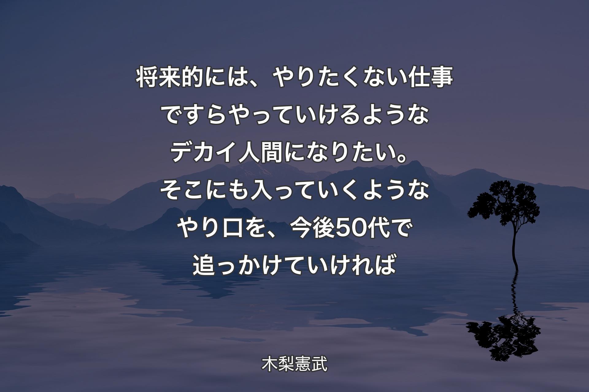 【背景4】将来的には、やりたくない仕事ですらやっていけるようなデカイ人間になりたい。そこにも入っていくようなやり口を、今後50代で追っかけていければ - 木梨憲武