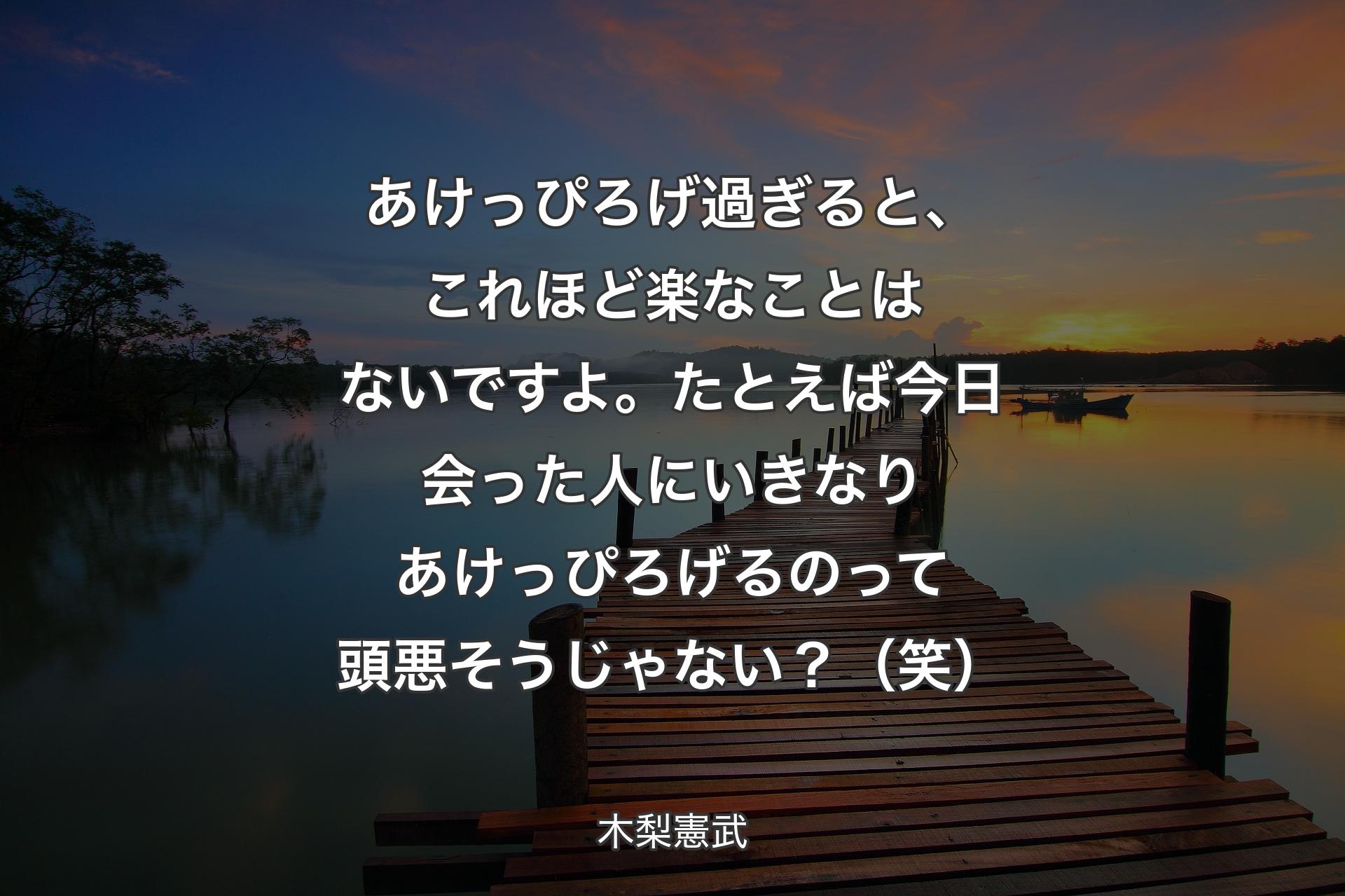 【背景3】あけっぴろげ過ぎると、これほど楽なことはないですよ。たとえば今日会った人にいきなりあけっぴろげるのって頭悪そうじゃない？（笑）  - 木梨憲武