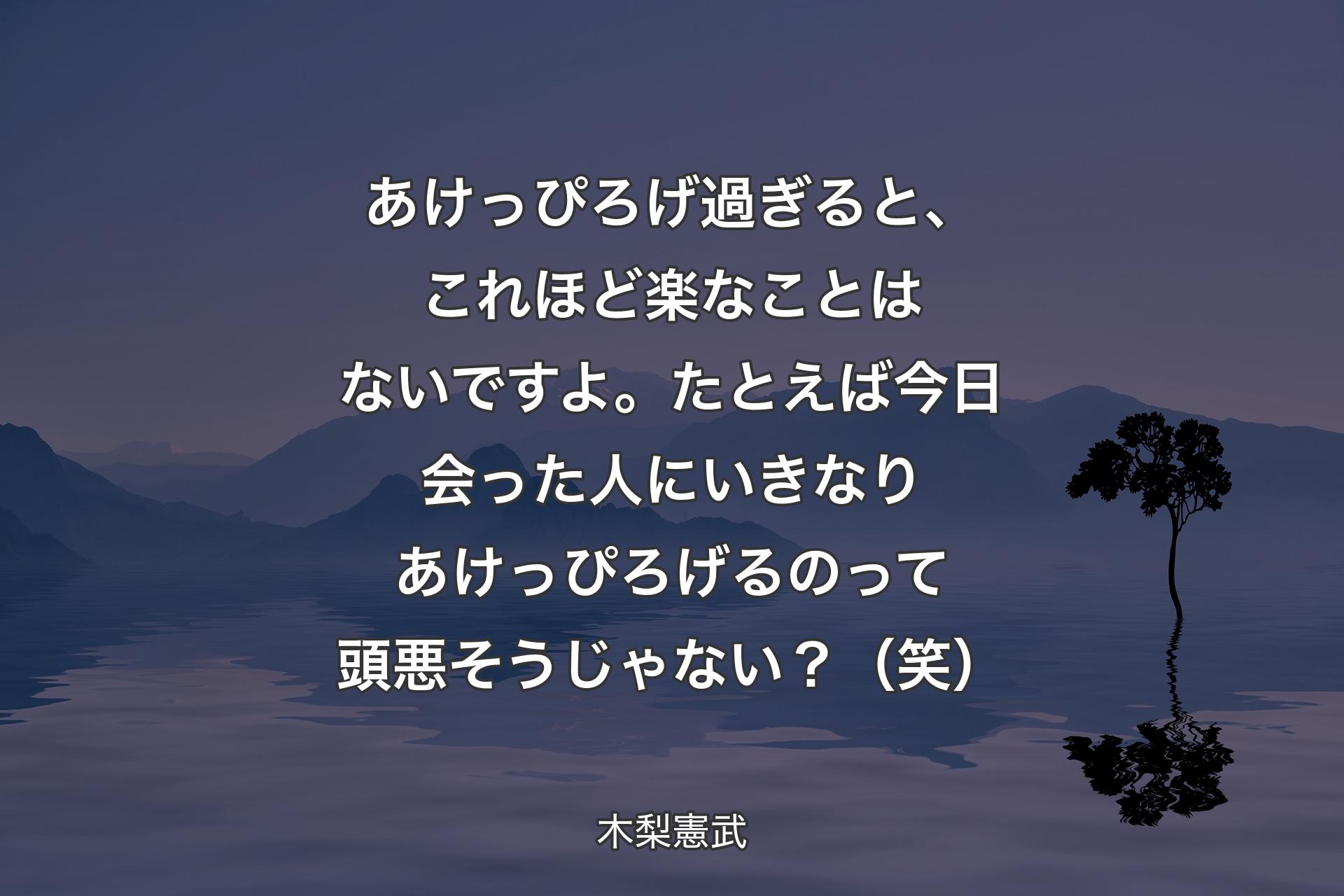 あけっぴろげ過ぎると、これほど楽なことはないですよ。たとえば今日会った人にいきなりあけっぴろげるのって頭悪そうじゃない？（笑）  - 木梨憲武