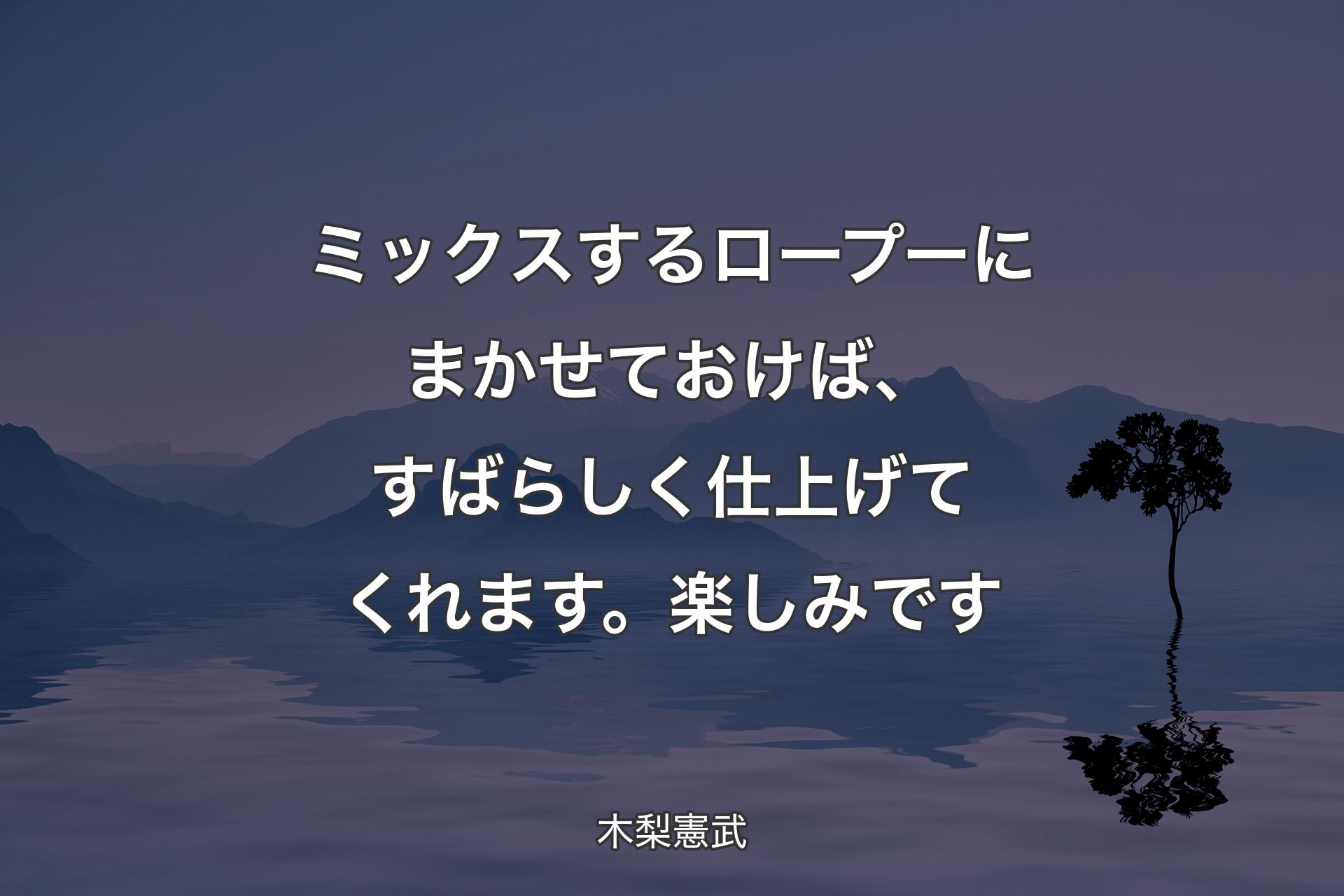 【背景4】ミックスするロープーにまかせておけば、すばらしく仕上げてくれます。楽しみです - 木梨憲武