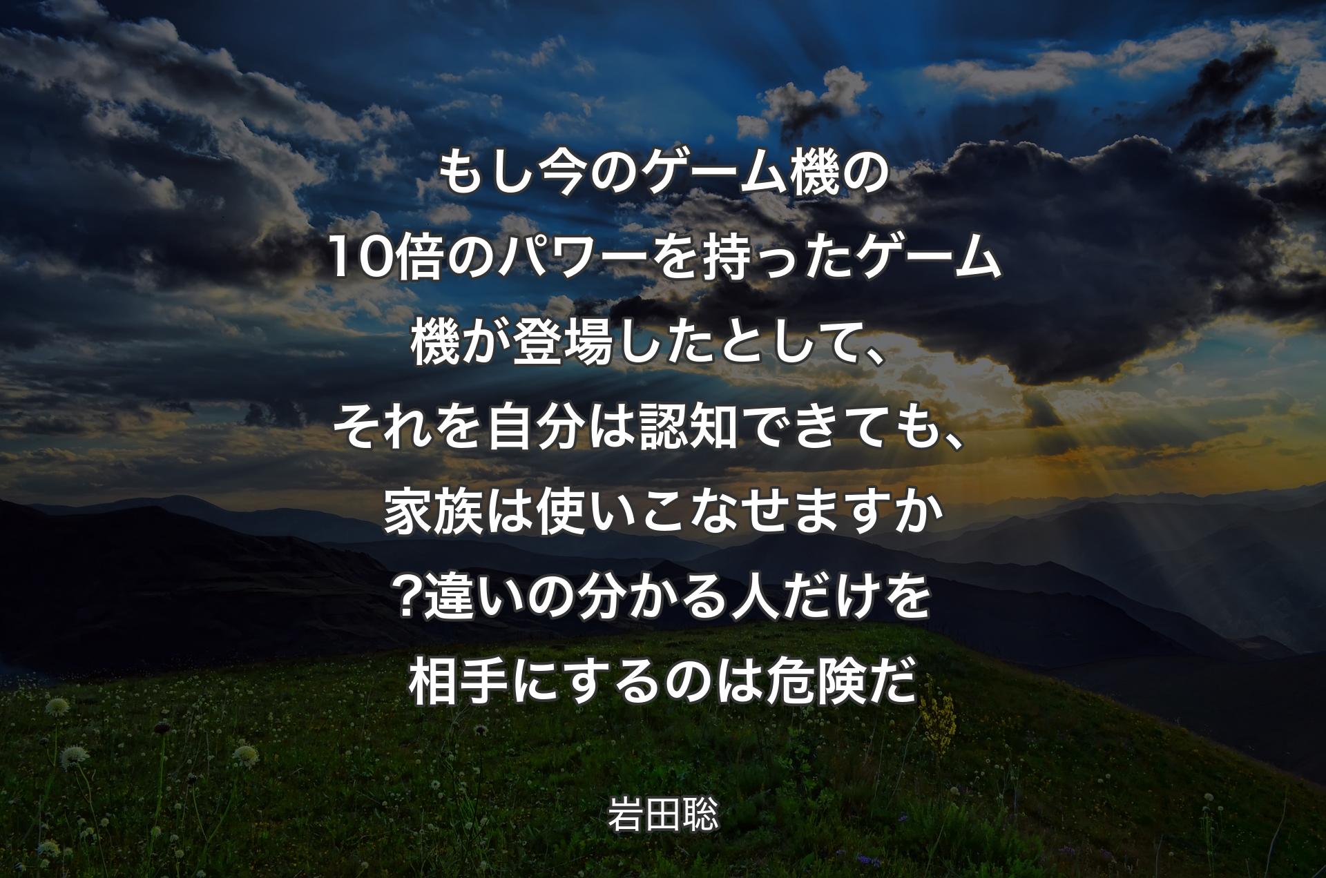 もし今のゲーム機の10倍のパワーを持ったゲーム機が登場したとして、それを自分は認知できても、家族は使いこなせますか? 
違いの分かる人だけを相手にするのは危険だ - 岩田聡