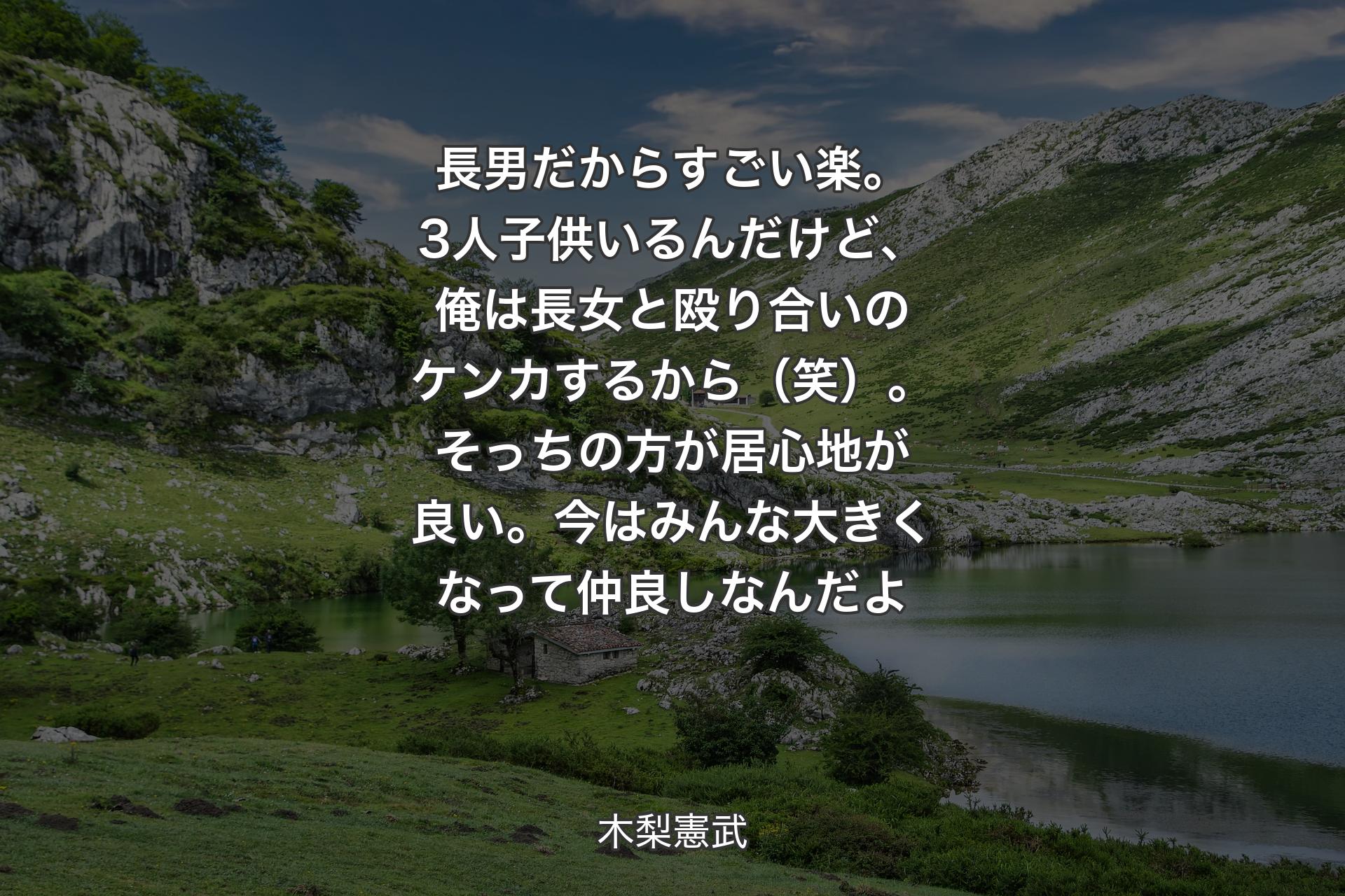 長男だからすごい楽。3人子供いるんだけど、俺は長女と殴り合いのケンカするから（笑）。そっちの方が居心地が良い。今はみんな大きくなって仲良しなんだよ - 木梨憲武