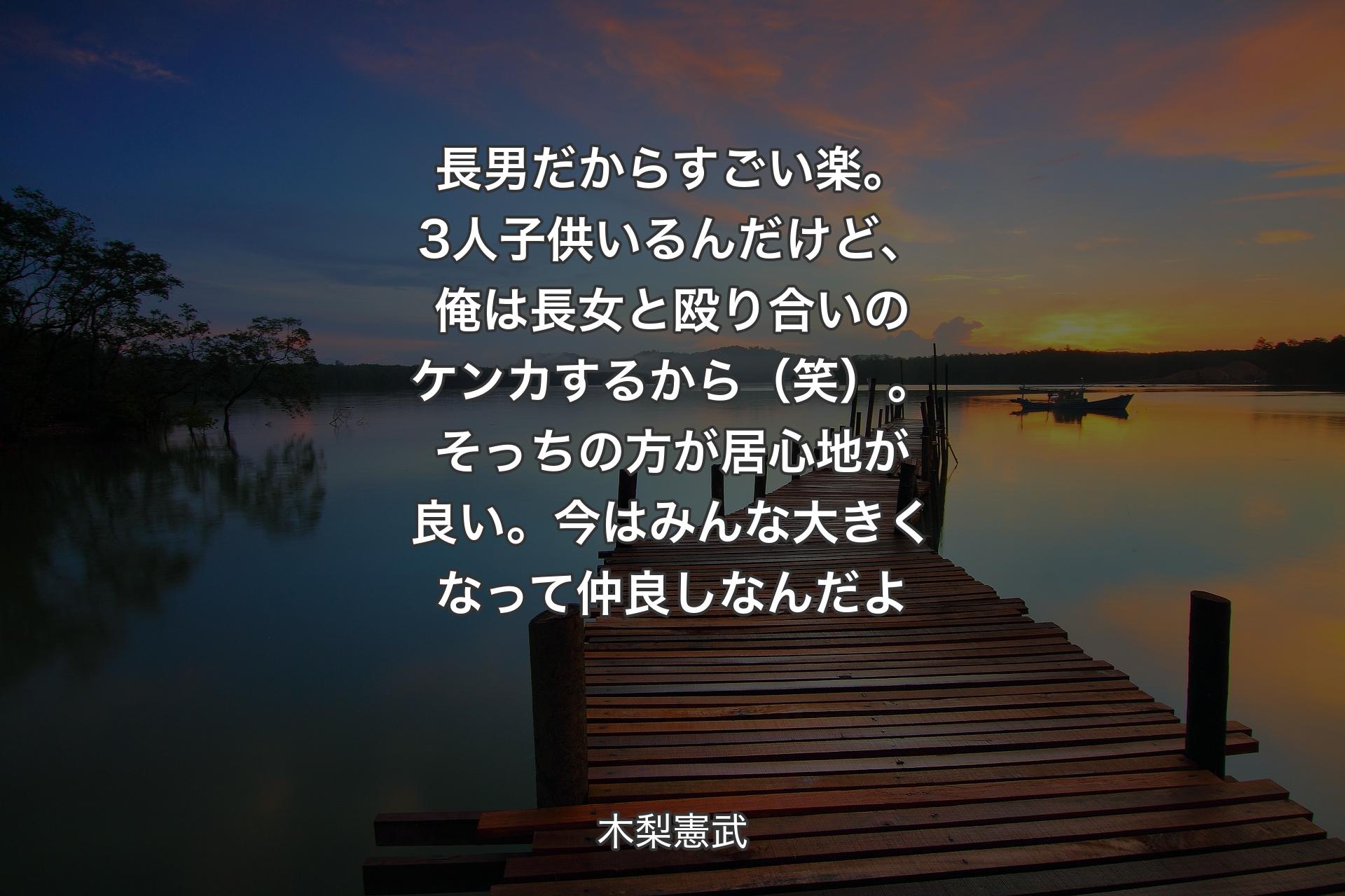 長男だからすごい楽。3人子供いるんだけど、俺は長女と殴り合いのケンカするから（笑）。そっちの方が居心地が良い。今はみんな大きくなって仲良しなんだよ - 木梨憲武