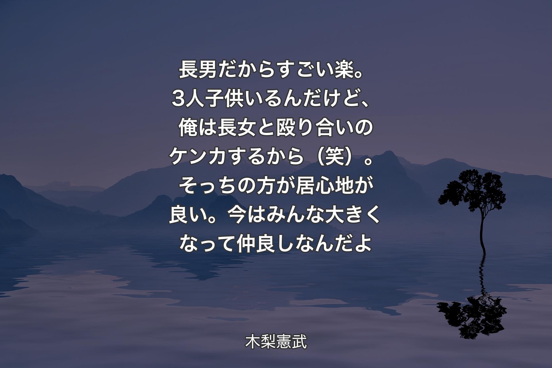 長男だからすごい楽。3人子供いるんだけど、俺は長女と殴り合いのケンカするから（笑）。そっちの方が居心地が良い。今はみんな大きくなって仲良しなんだよ - 木梨憲武