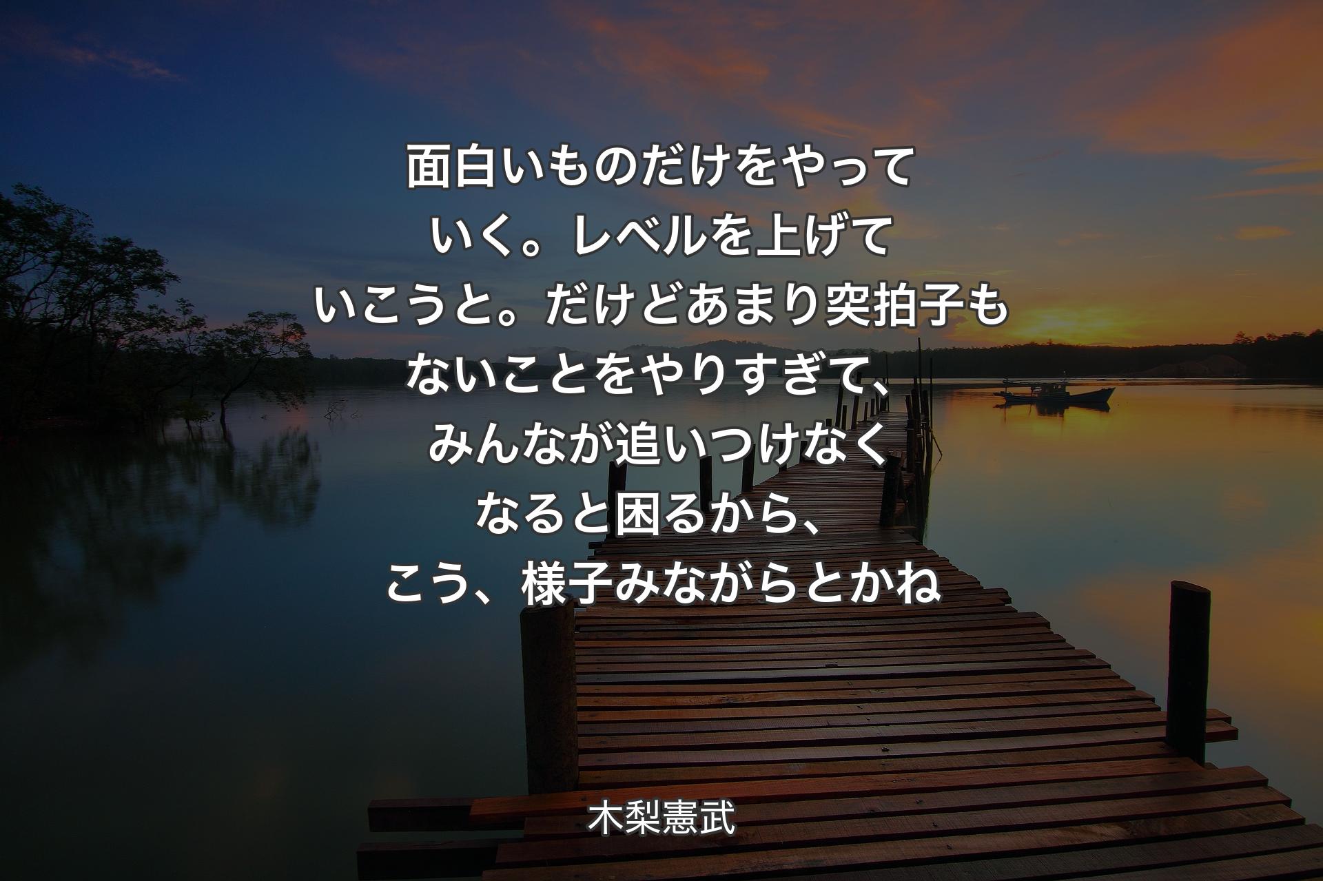 【背景3】面白いものだけをやっていく。レベルを上げていこうと。だけどあまり突拍子もないことをやりすぎて、みんなが追いつけなくなると困るから、こう、様子みながらとかね - 木梨憲武