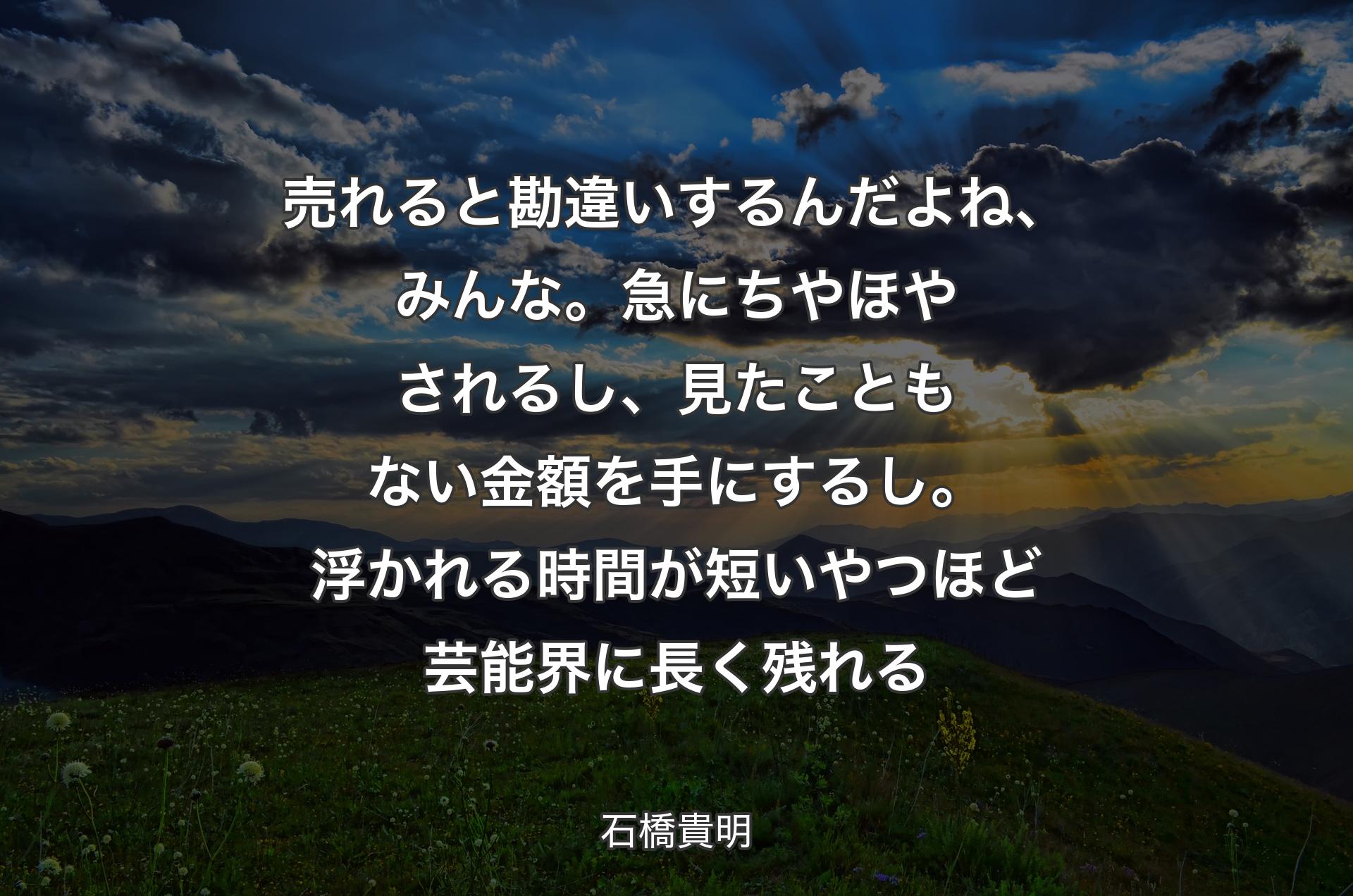 売れると勘違いするんだよね、みんな。急にちやほやされるし、見たこともない金額を手にするし。浮かれる時間が短いやつほど芸能界に長く残れる - 石橋貴明