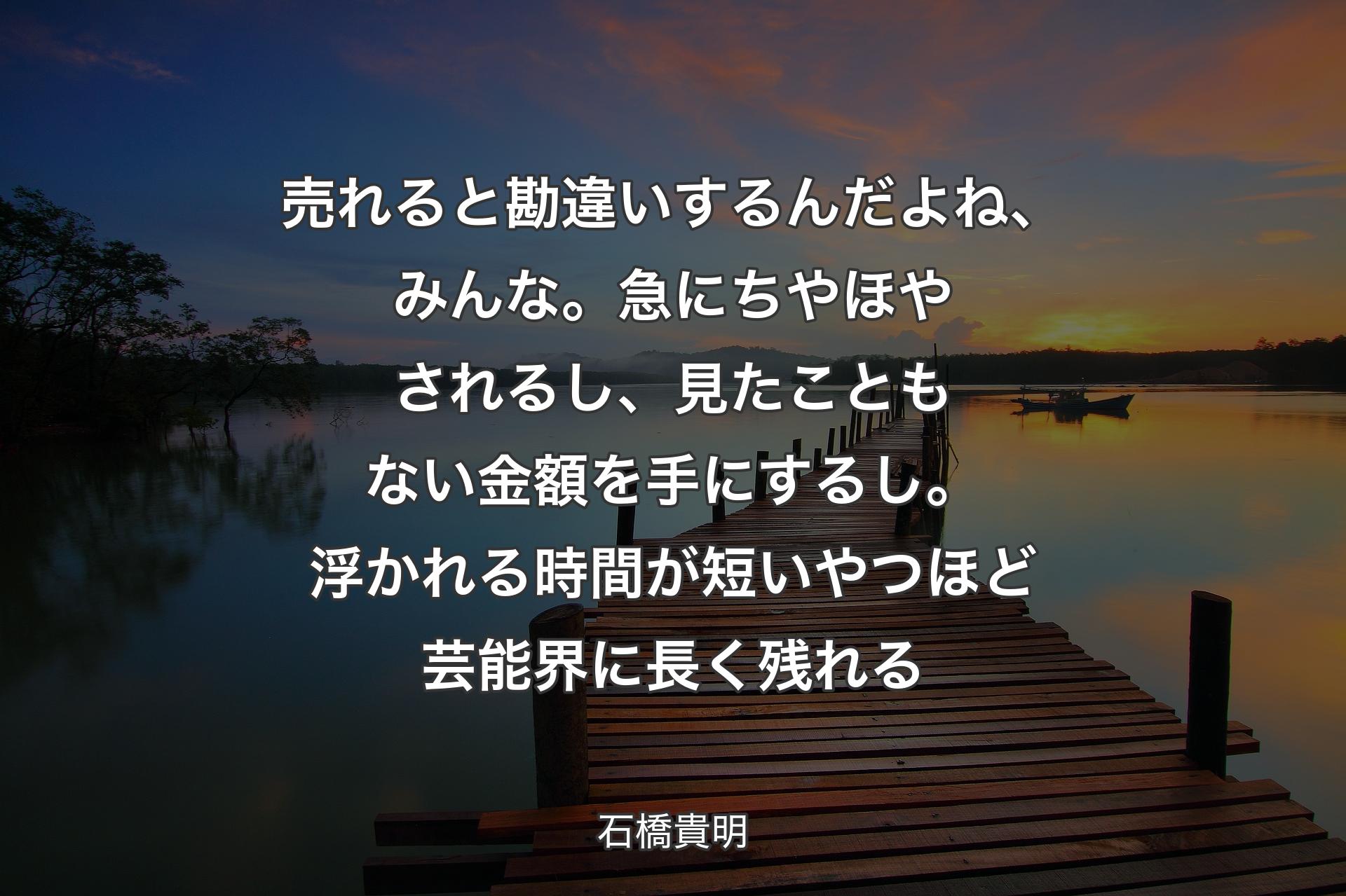 売れると勘違いするんだよね、みんな。急にちやほやされるし、見たこともない金額を手にするし。浮かれる時間が短いやつほど芸能界に長く残れる - 石橋貴明