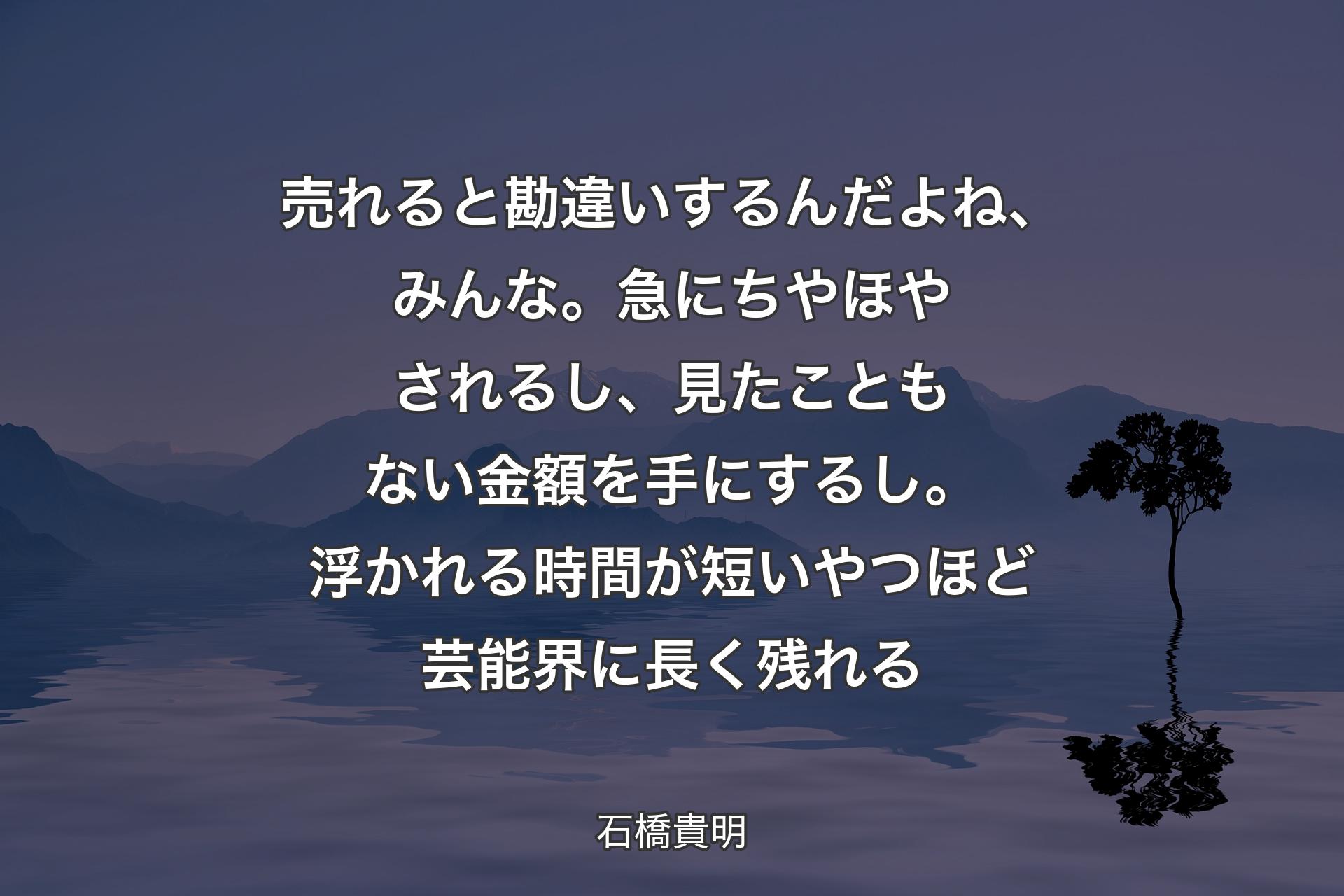 【背景4】売れると勘違いするんだよね、みんな。急にちやほやされるし、見たこともない金額を手にするし。浮かれる時間が短いやつほど芸能界に長く残れる - 石橋貴明