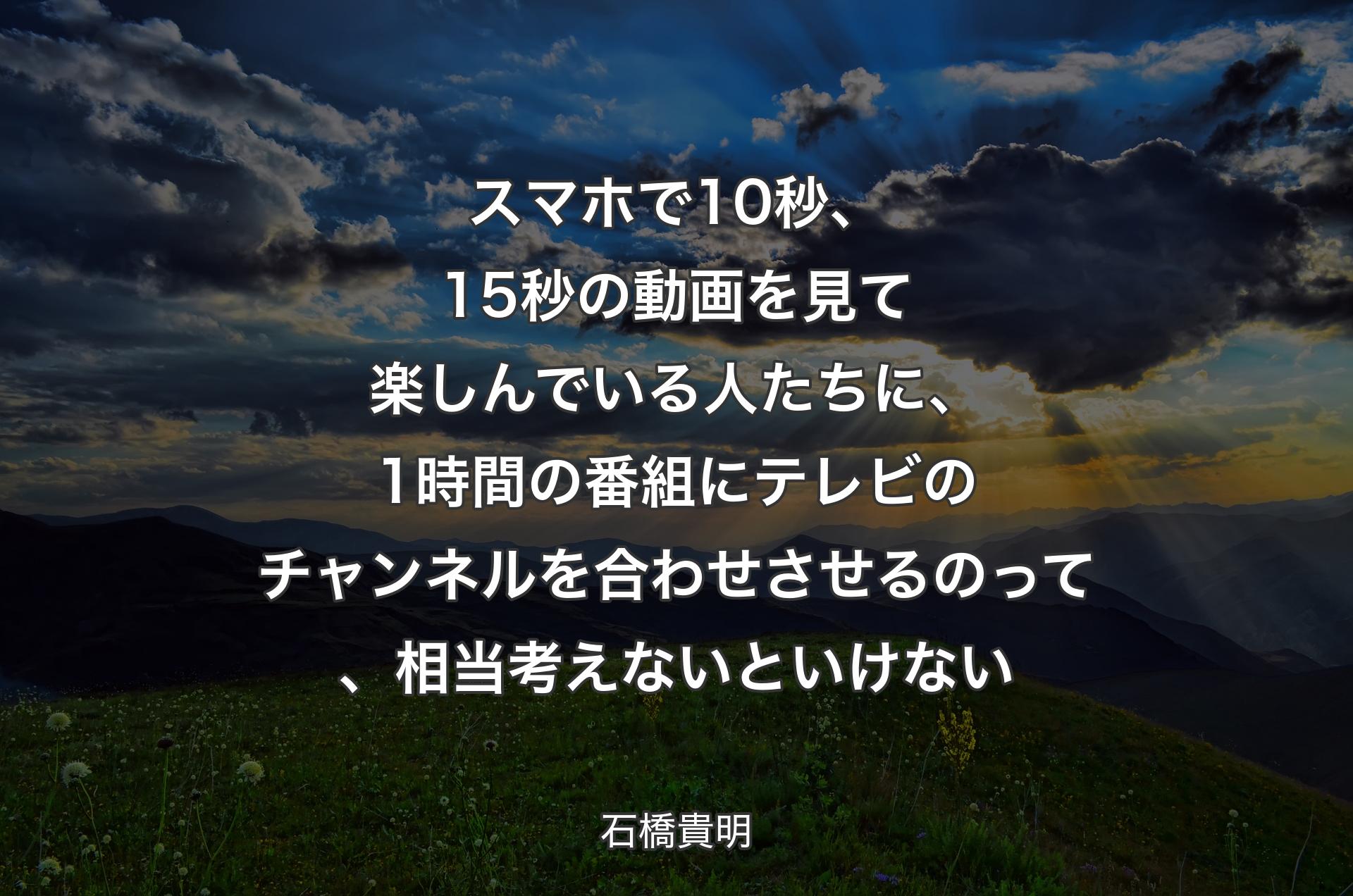 スマホで10秒、15秒の動画を見て楽しんでいる人たちに、1時間の番組にテレビのチャンネルを合わせさせるのって、相当考えないといけない - 石橋貴明