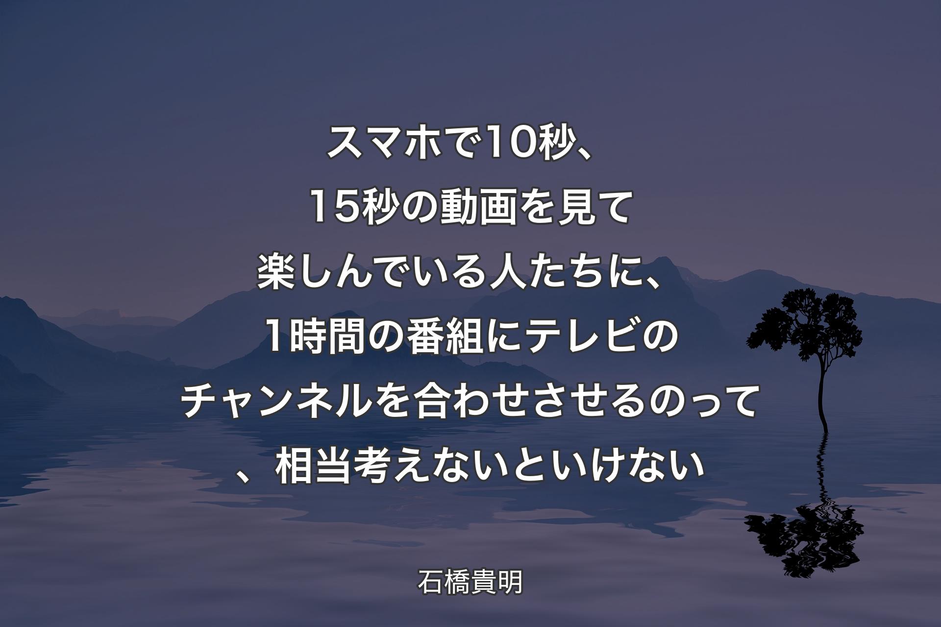 【背景4】スマホで10秒、15秒の動画を見て楽しんでいる人たちに、1時間の番組にテレビのチャンネルを合わせさせるのって、相当考えないといけない - 石橋貴明