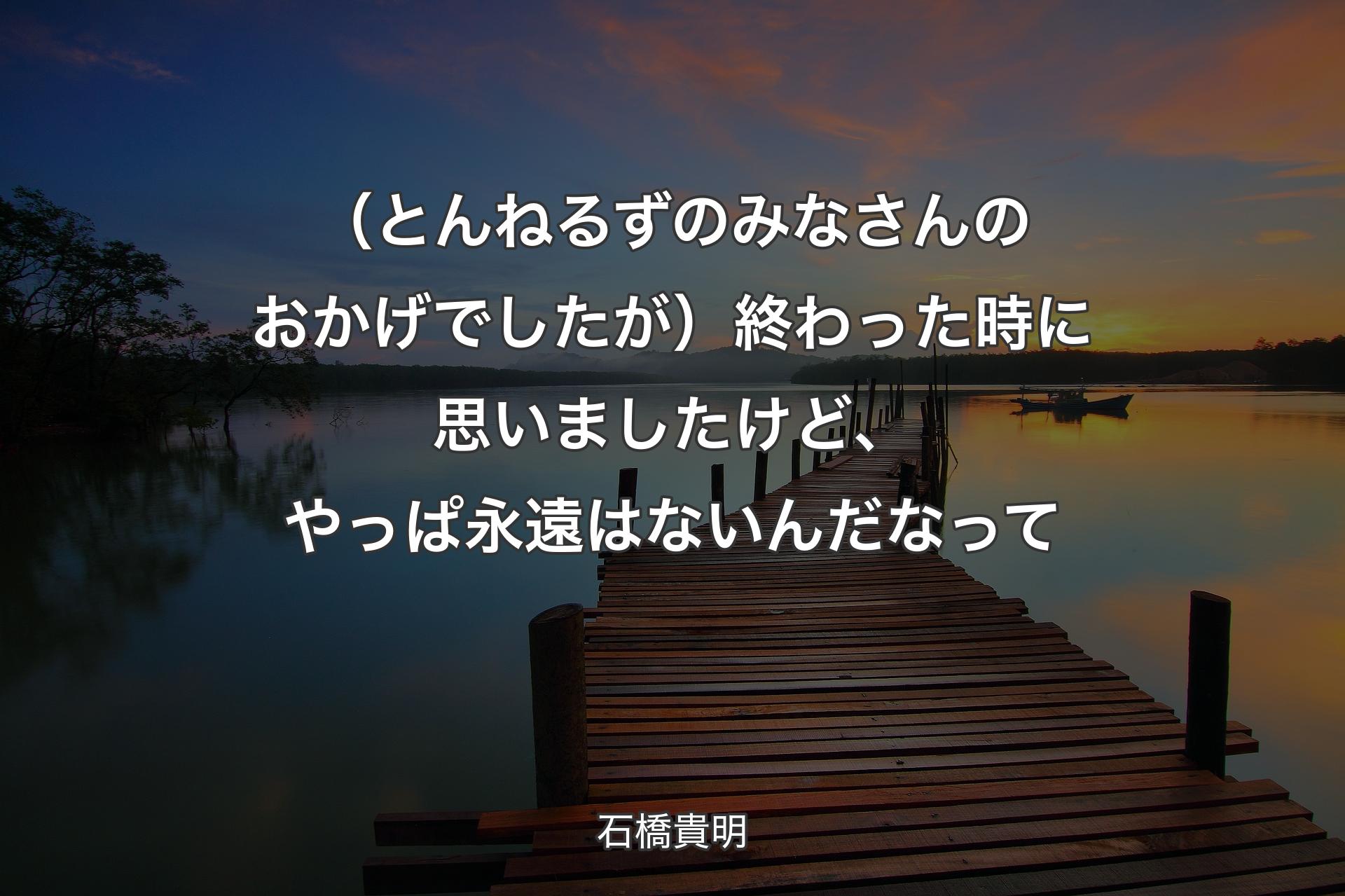 （とんねるずのみなさんのおかげでしたが）終わった時に思いましたけど、やっぱ永遠はないんだなって - 石橋貴明