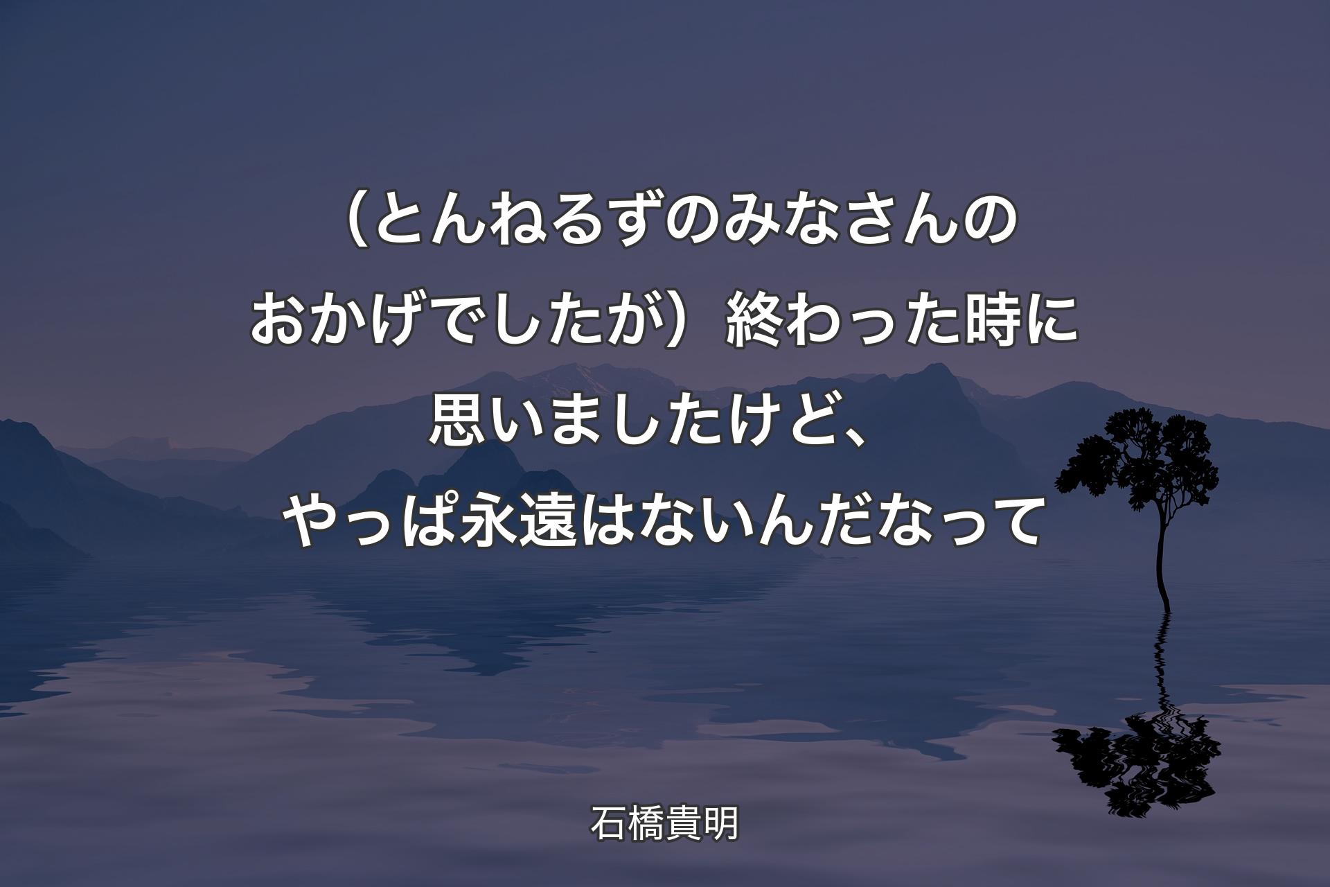 【背景4】（とんねるずのみなさんのおかげでしたが）終わった時に思いましたけど、やっぱ永遠はないんだなって - 石橋貴明