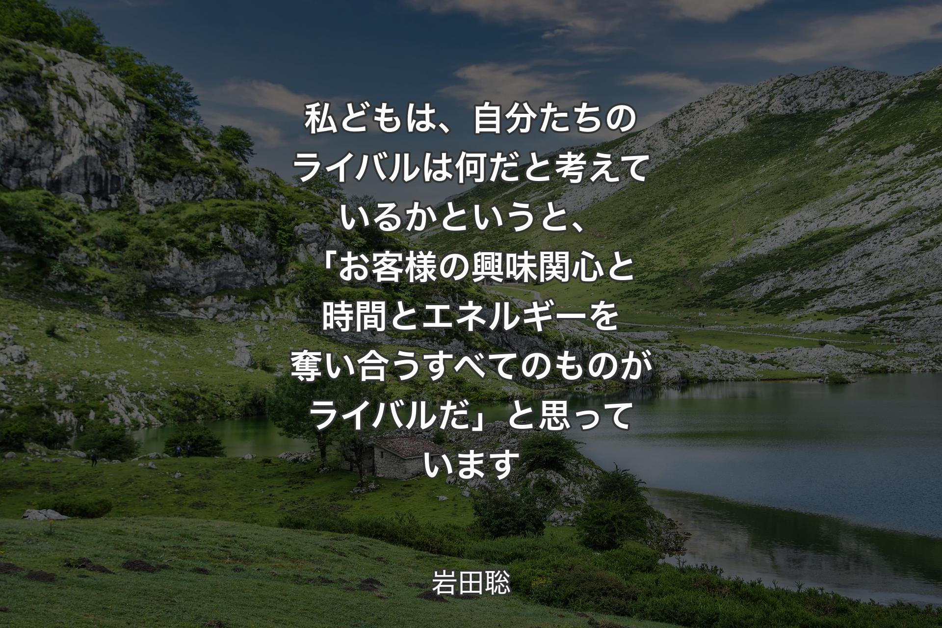 【背景1】私どもは、自分たちのライバルは何だと考えているかというと、「お客様の興味関心と時間とエネルギーを奪い合うすべてのものがライバルだ」と思っています - 岩田聡