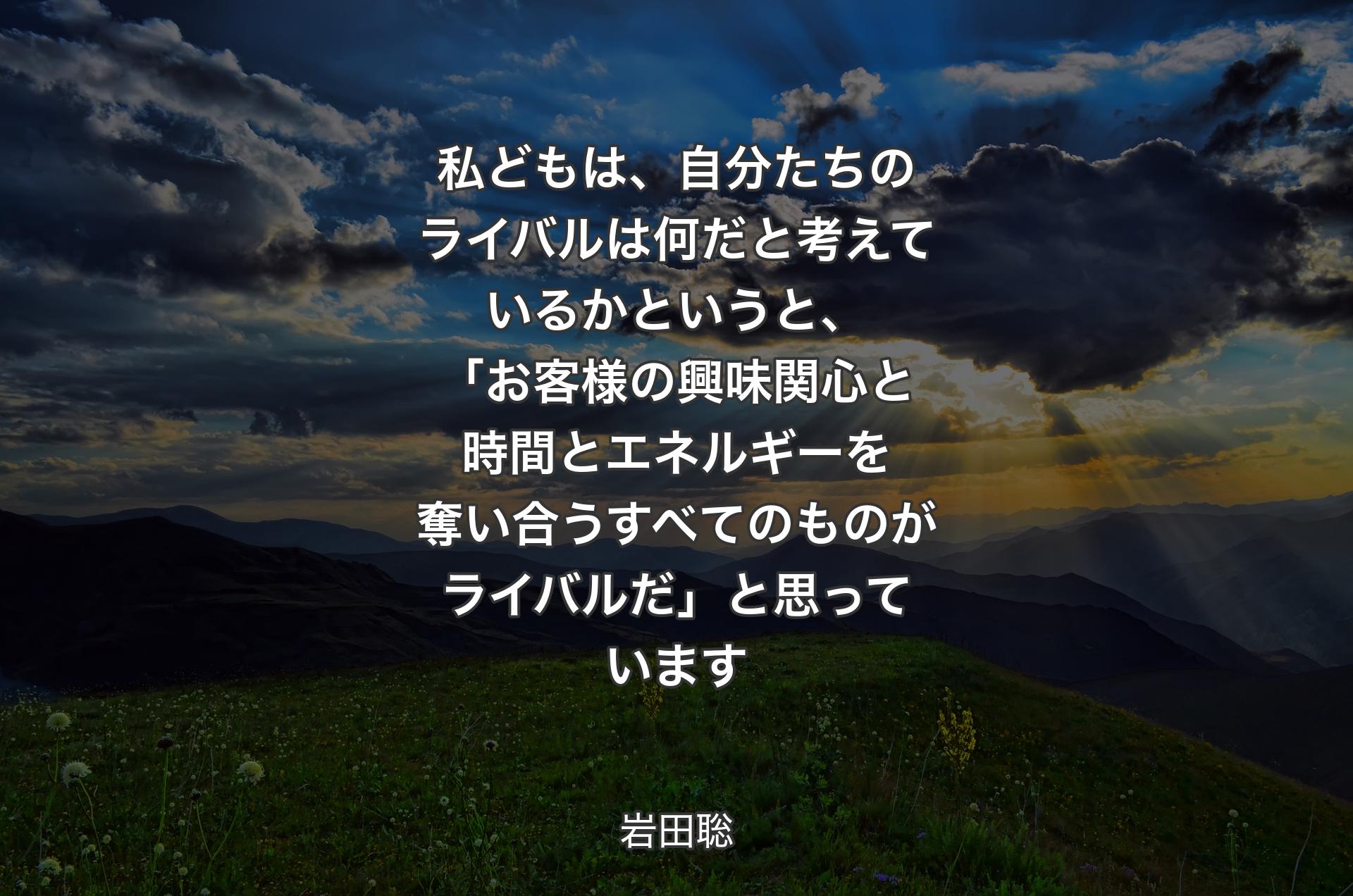 私どもは、自分たちのライバルは何だと考えているかというと、「お客様の興味関心と時間とエネルギーを奪い合うすべてのものがライバルだ」と思っています - 岩田聡