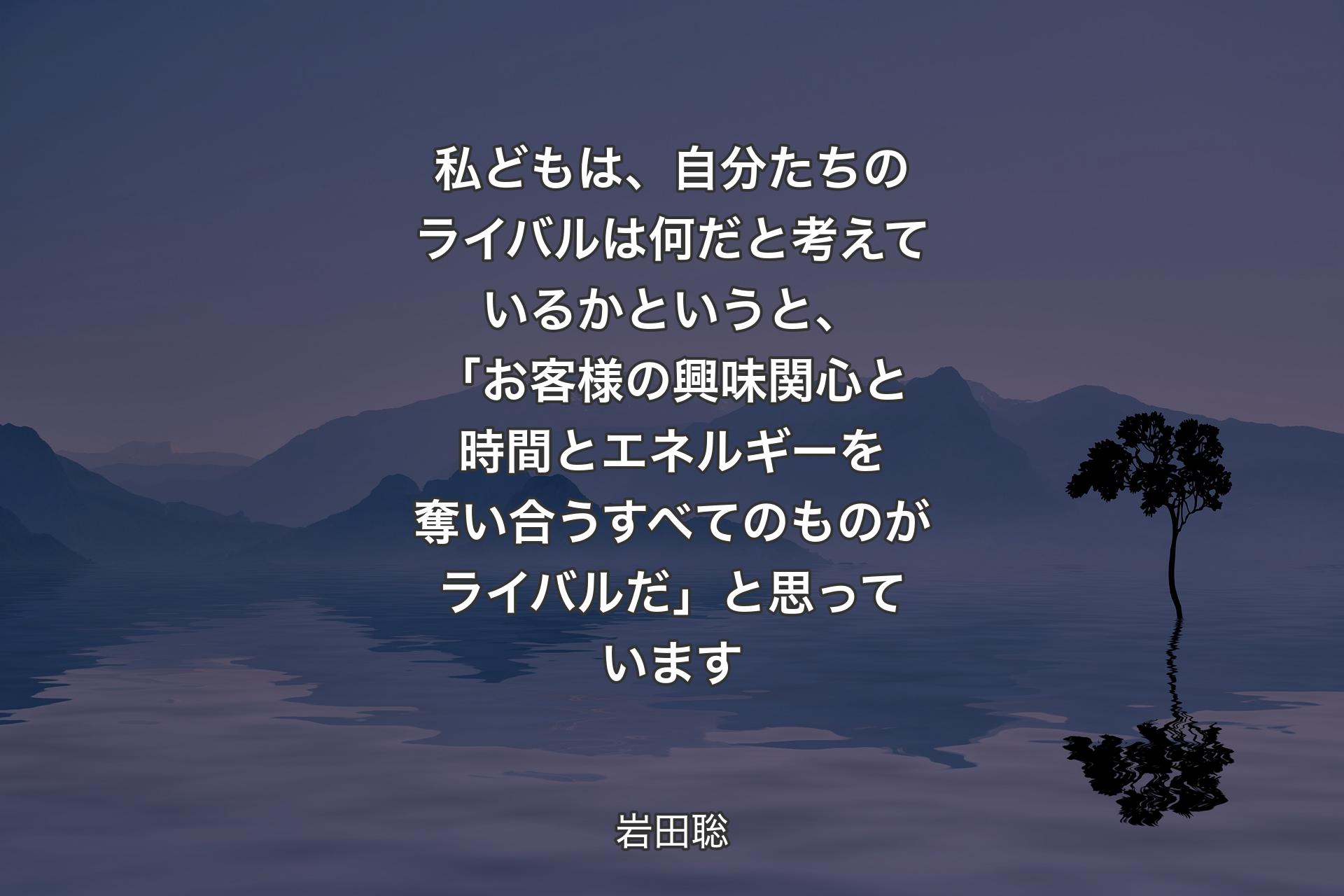 【背景4】私どもは、自分たちのライバルは何だと考えているかというと、「お客様の興味関心と時間とエネルギーを奪い合うすべてのものがライバルだ」と思っています - 岩田聡