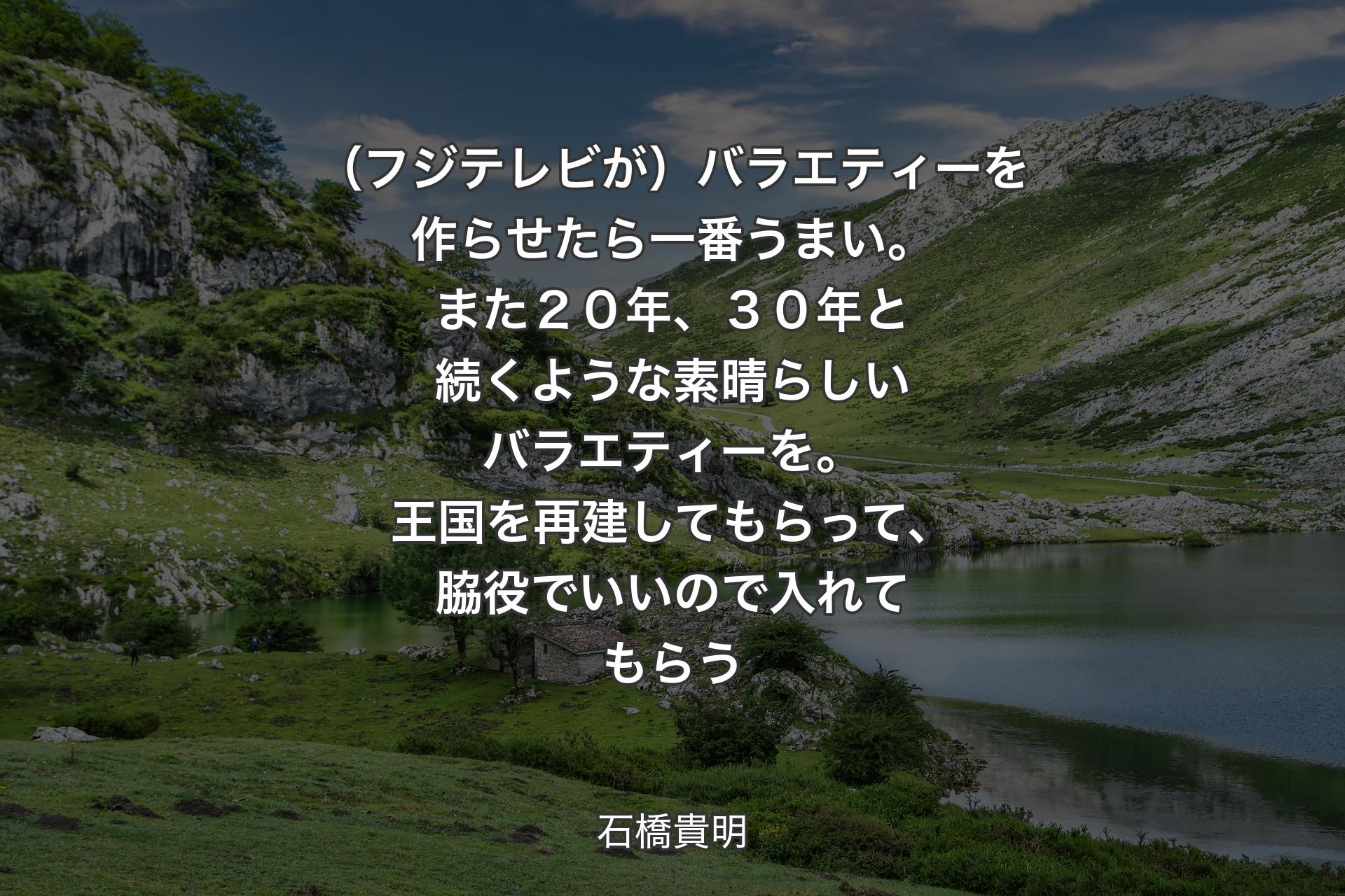 【背景1】（フジテレビが）バラエティーを作らせたら一番うまい。また２０年、３０年と続くような素晴らしいバラエティーを。王国を再建してもらって、脇役でいいので入れてもらう - 石橋貴明