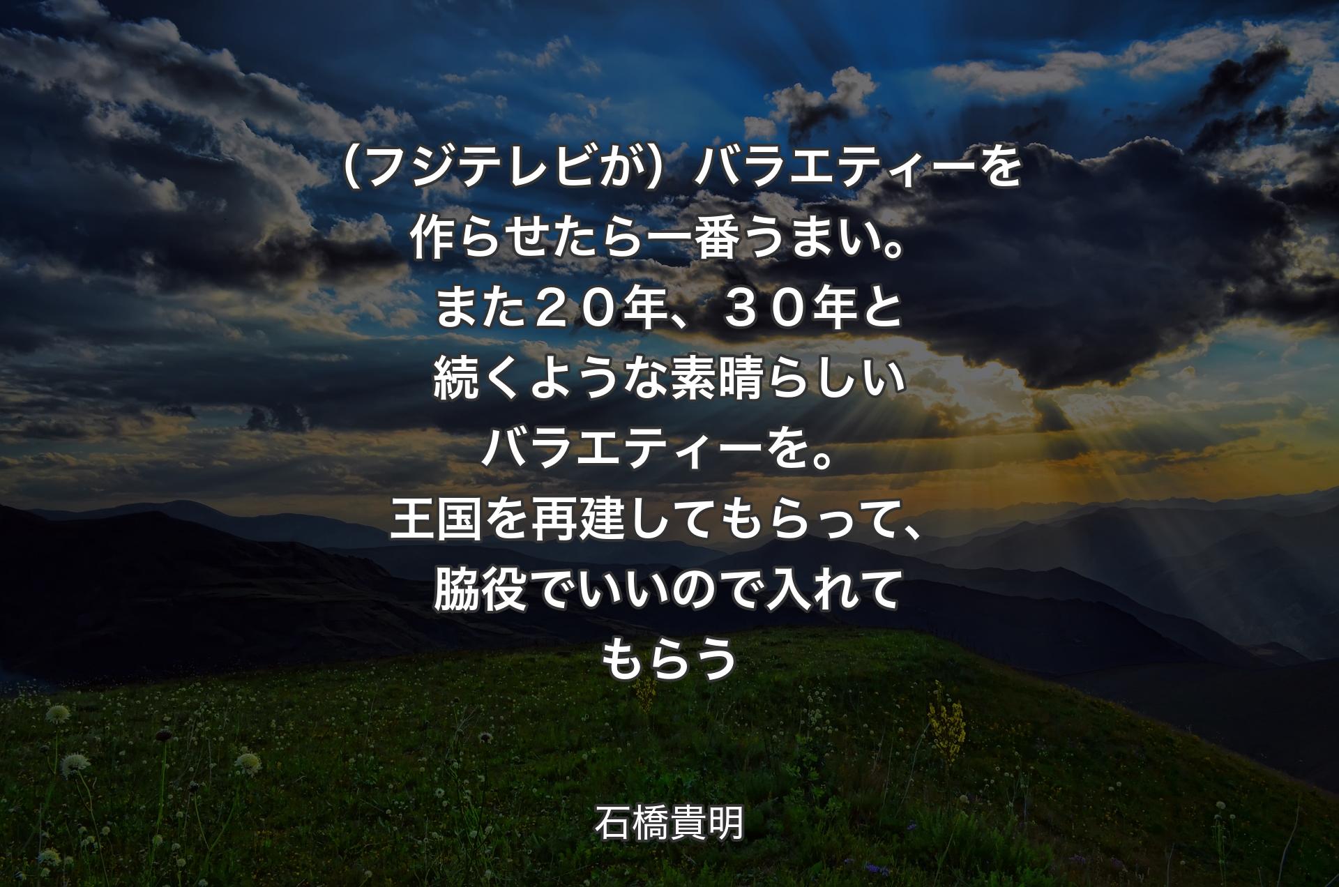 （フジテレビが）バラエティーを作らせたら一番うまい。また２０年、３０年と続くような素晴らしいバラエティーを。王国を再建してもらって、脇役でいいので入れてもらう - 石橋貴明