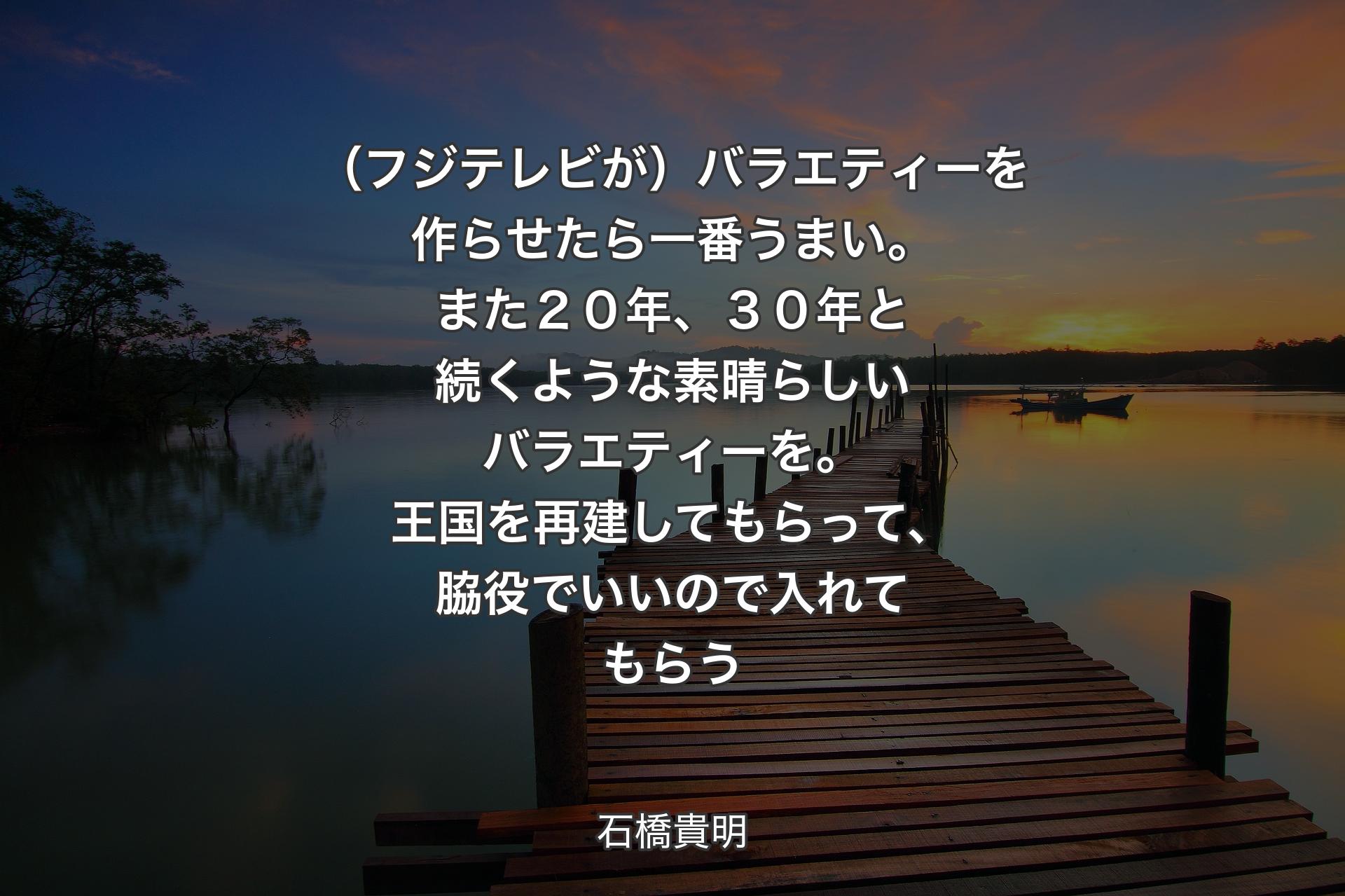 【背景3】（フジテレビが）バラエティーを作らせたら一番うまい。また２０年、３０年と続くような素晴らしいバラエティーを。王国を再建してもらって、脇役でいいので入れてもらう - 石橋貴明