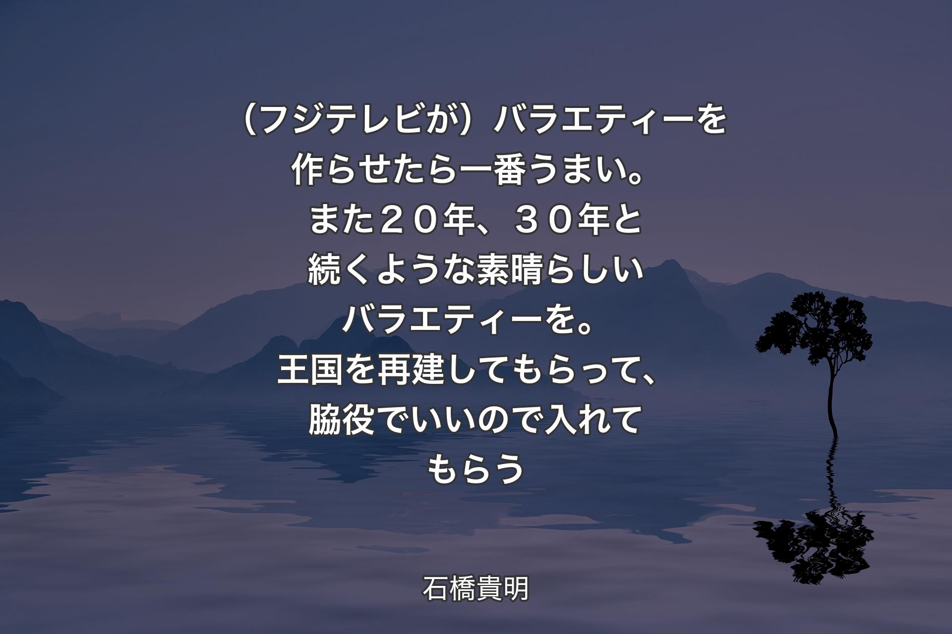 【背景4】（フジテレビが）バラエティーを作らせたら一番うまい。また２０年、３０年と続くような素晴らしいバラエティーを。王国を再建してもらって、脇役でいいので入れてもらう - 石橋貴明