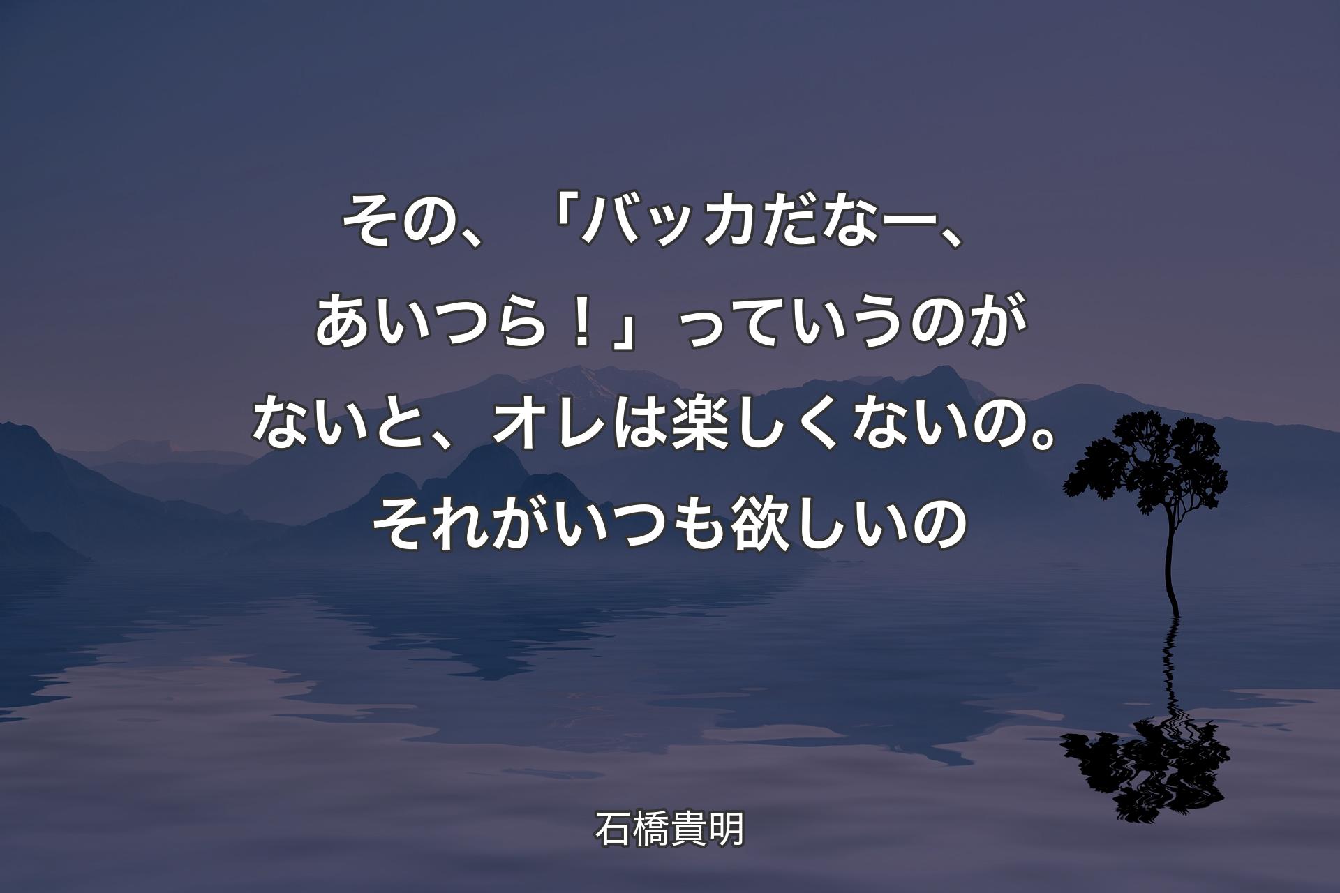 その、「バッカだなー、あいつら！」っていう��のがないと、オレは楽しくないの。それがいつも欲しいの - 石橋貴明