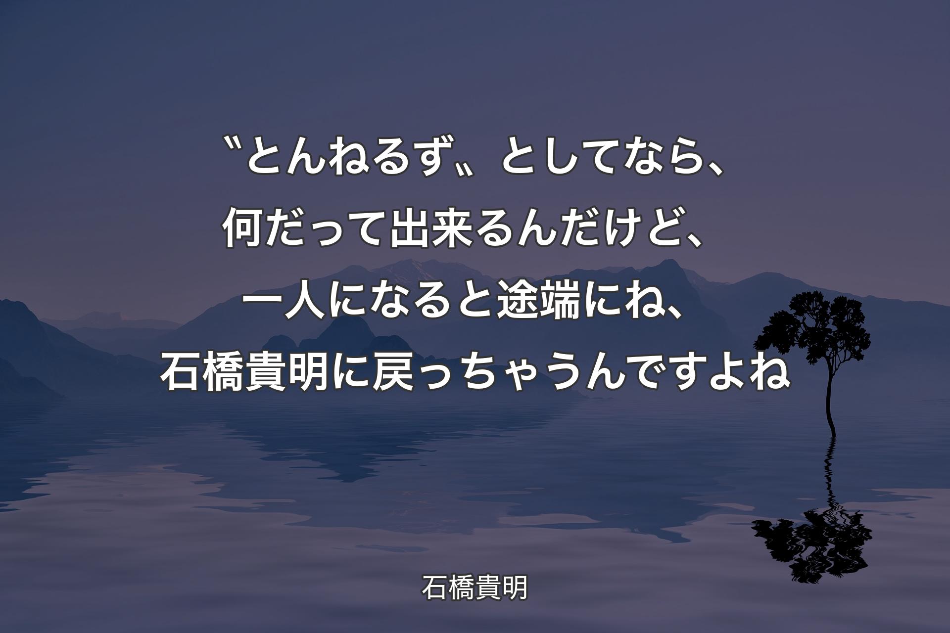 〝とんねるず〟としてなら、何だって出来るんだけど、一人になると途端にね、石橋貴明に戻っちゃうんですよね - 石橋貴明