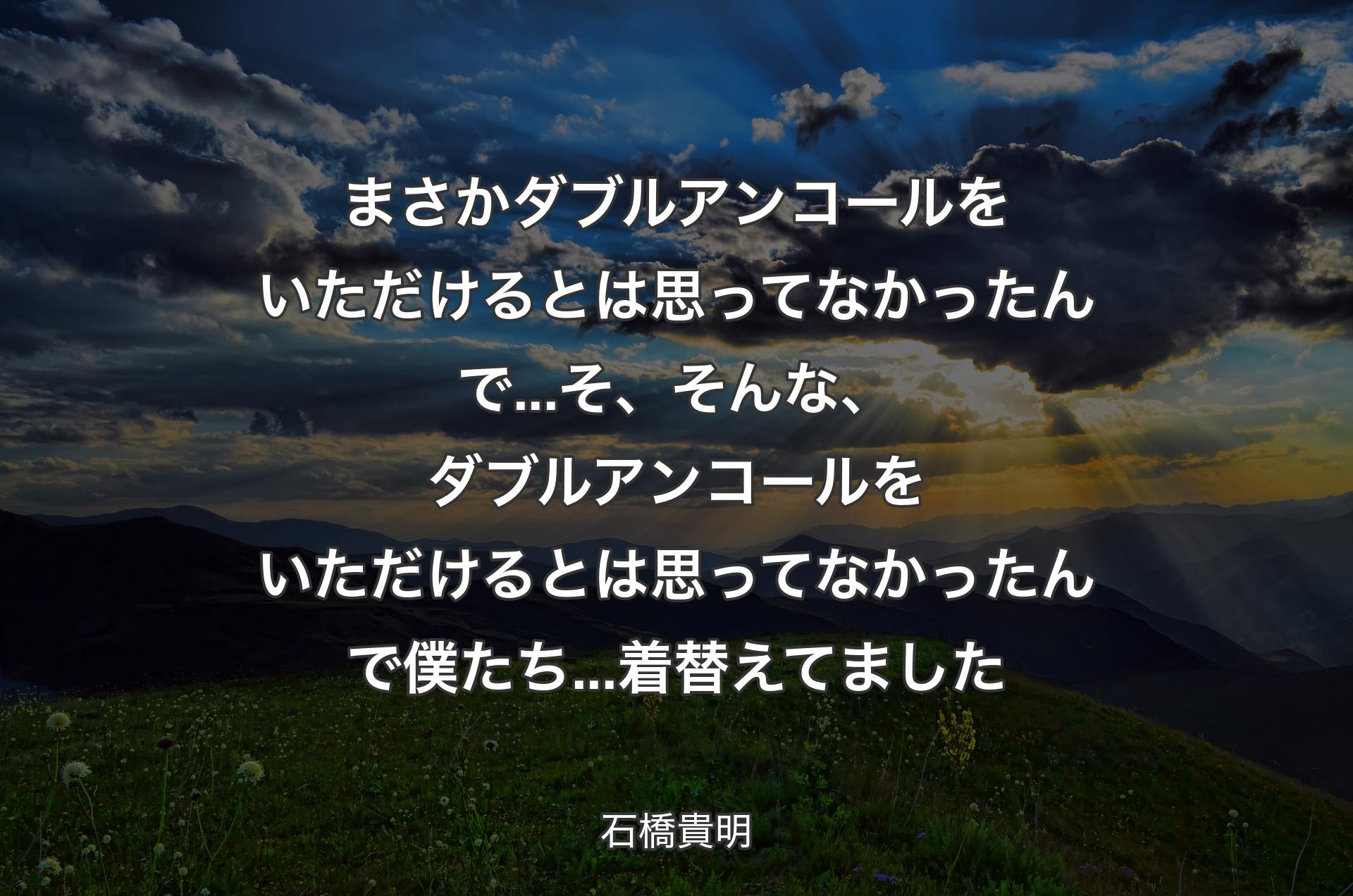 まさかダブルアンコールをいただけるとは思ってなかったんで...そ、そんな、ダブルアンコールをいただけるとは思ってなかったんで僕たち...着替えてました - 石橋貴明