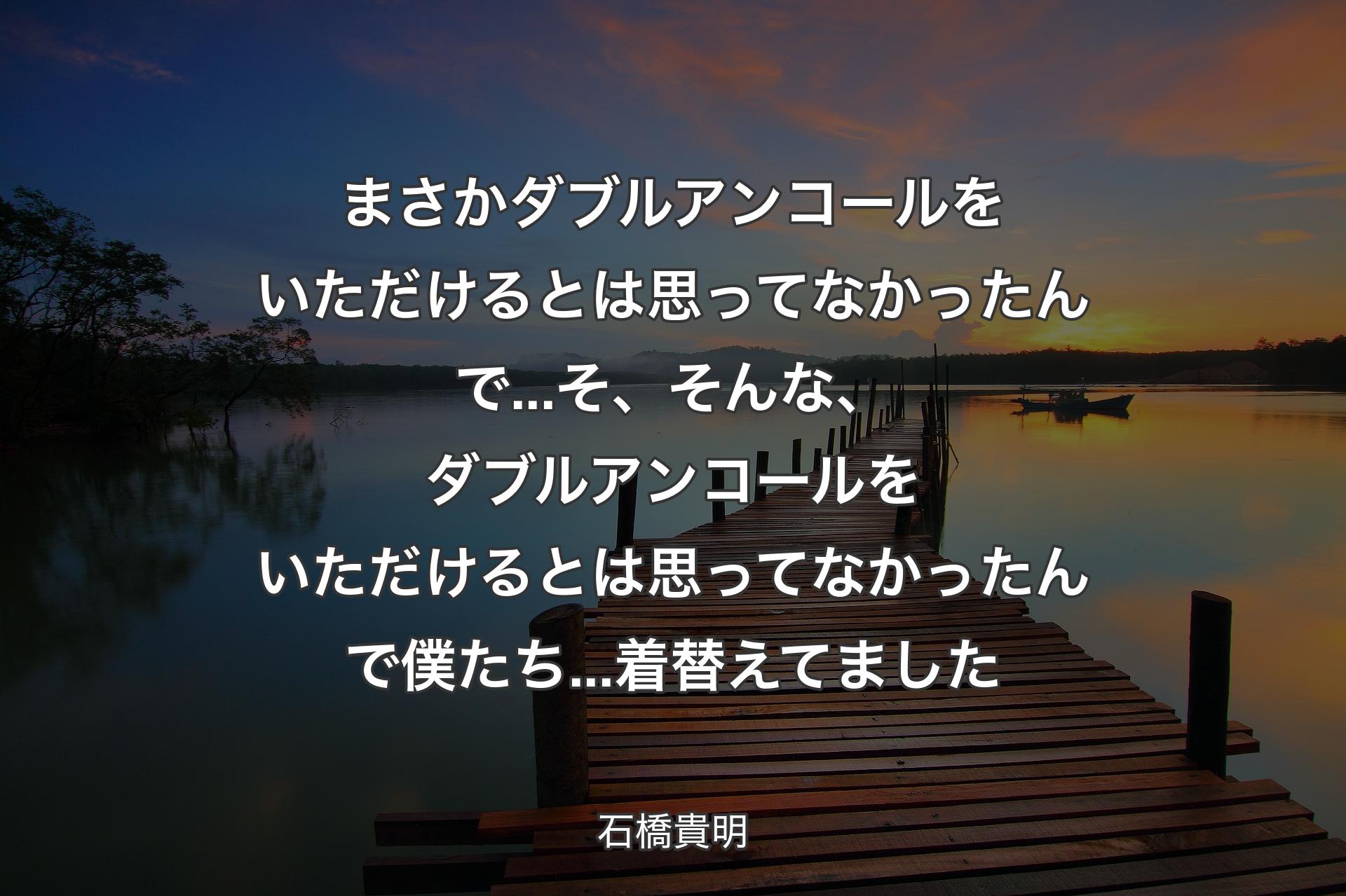 まさかダブルアンコールをいただけるとは思ってなかったんで...そ、そんな、ダブルアンコールをいただけるとは思ってなかったんで僕たち...着替えてました - 石橋貴明