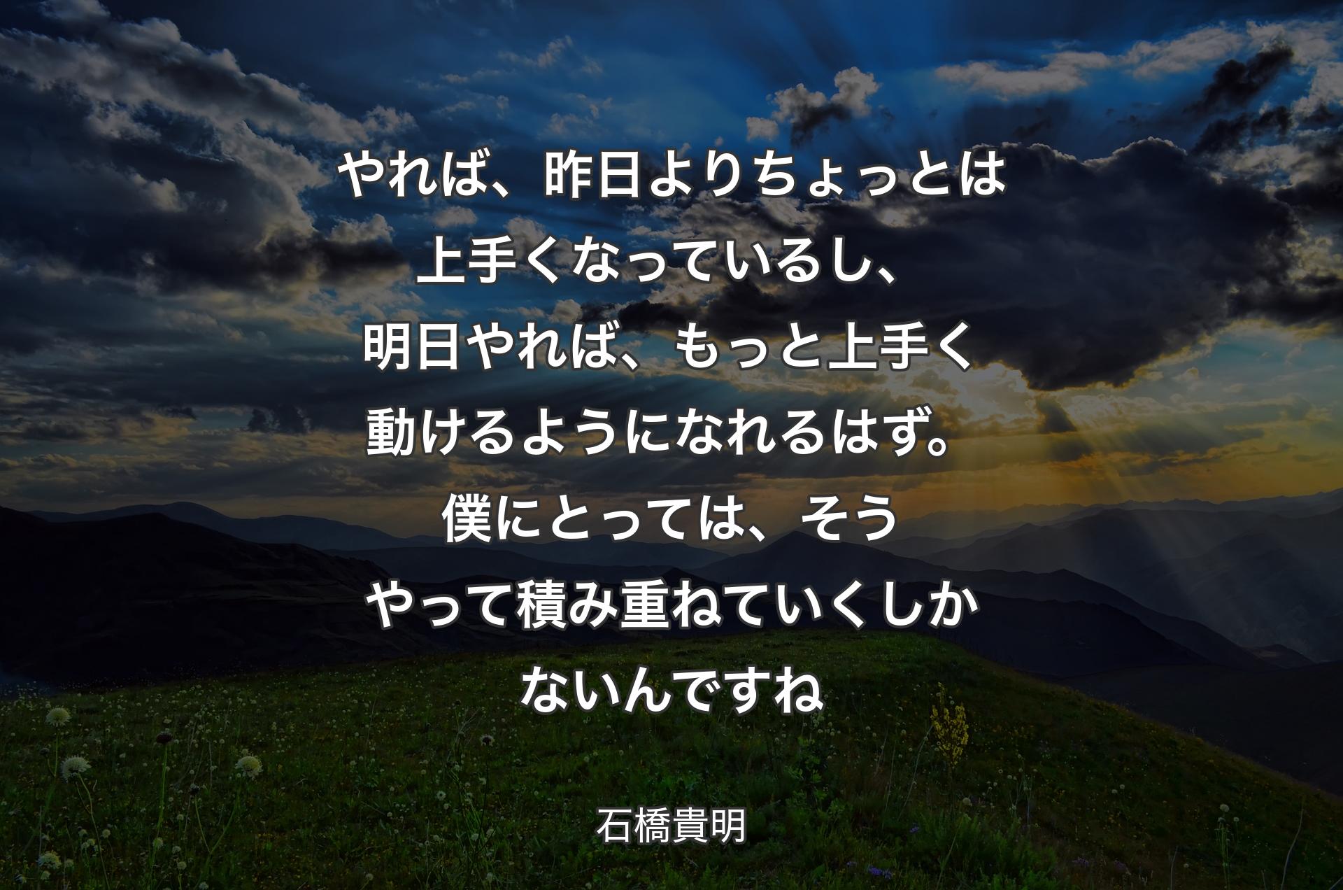 やれば、昨日よりちょっとは上手くなっているし、明日やれば、もっと上手く動けるようになれるはず。僕にとっては、そうやって積み重ねていくしかないんですね - 石橋貴明