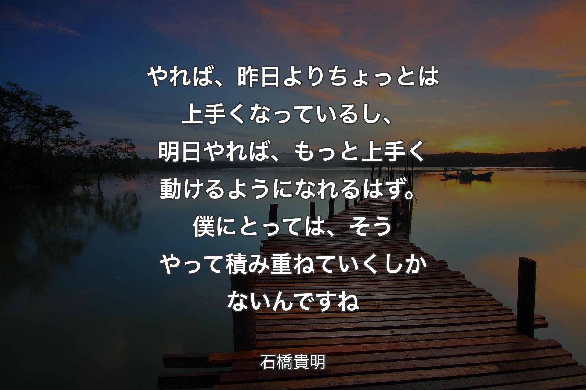 やれば、昨日よりちょっとは上手くなっているし、明日やれば、もっと上手く動けるようになれるはず。僕にとっては、そうやって積み重ねていくしかないんですね - 石橋貴明