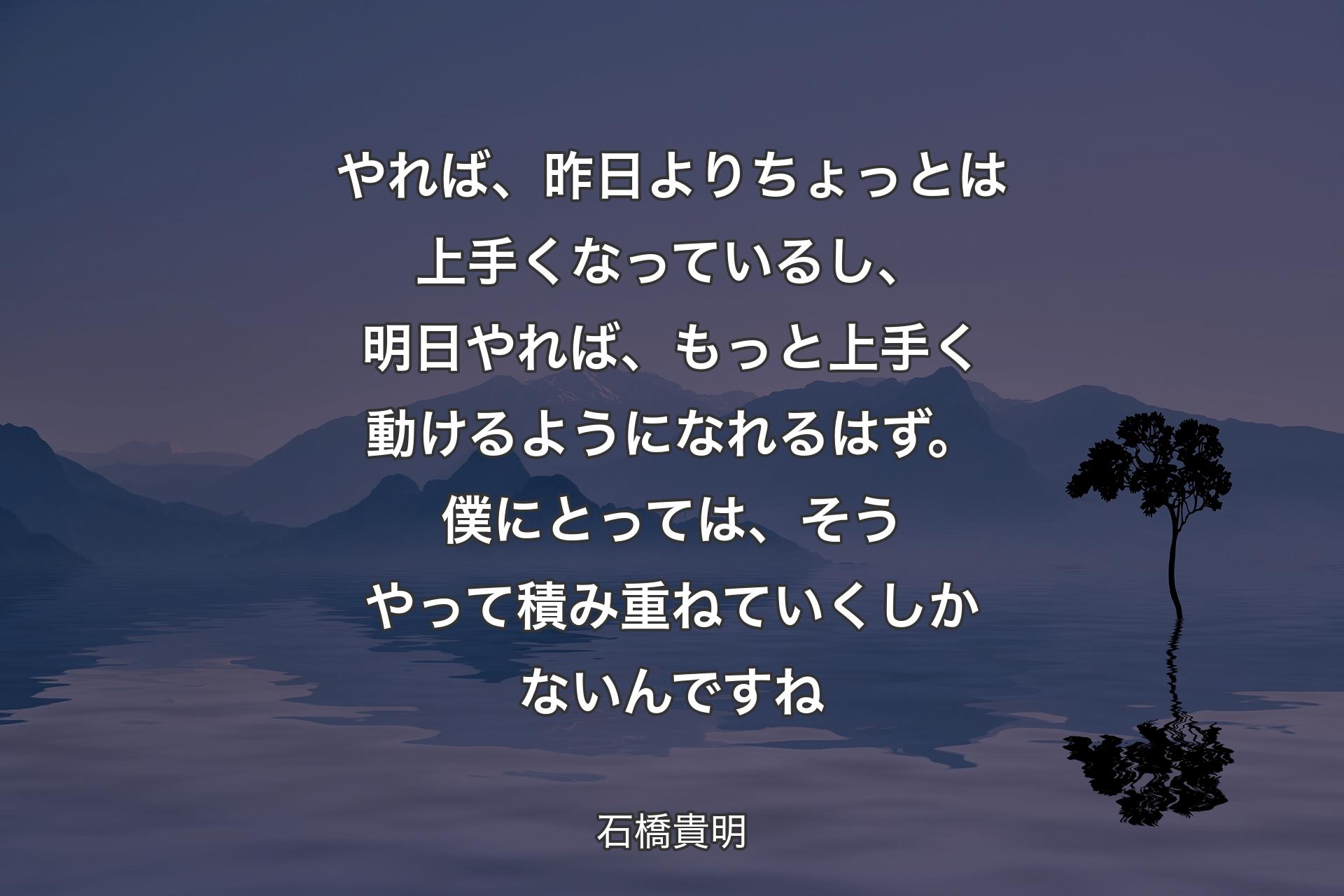 やれば、昨日よりちょっとは上手くなっているし、明日やれば、もっと上手く動けるようになれるはず。僕にとっては、そうやって積み重ねていくしかないんですね - 石橋貴明