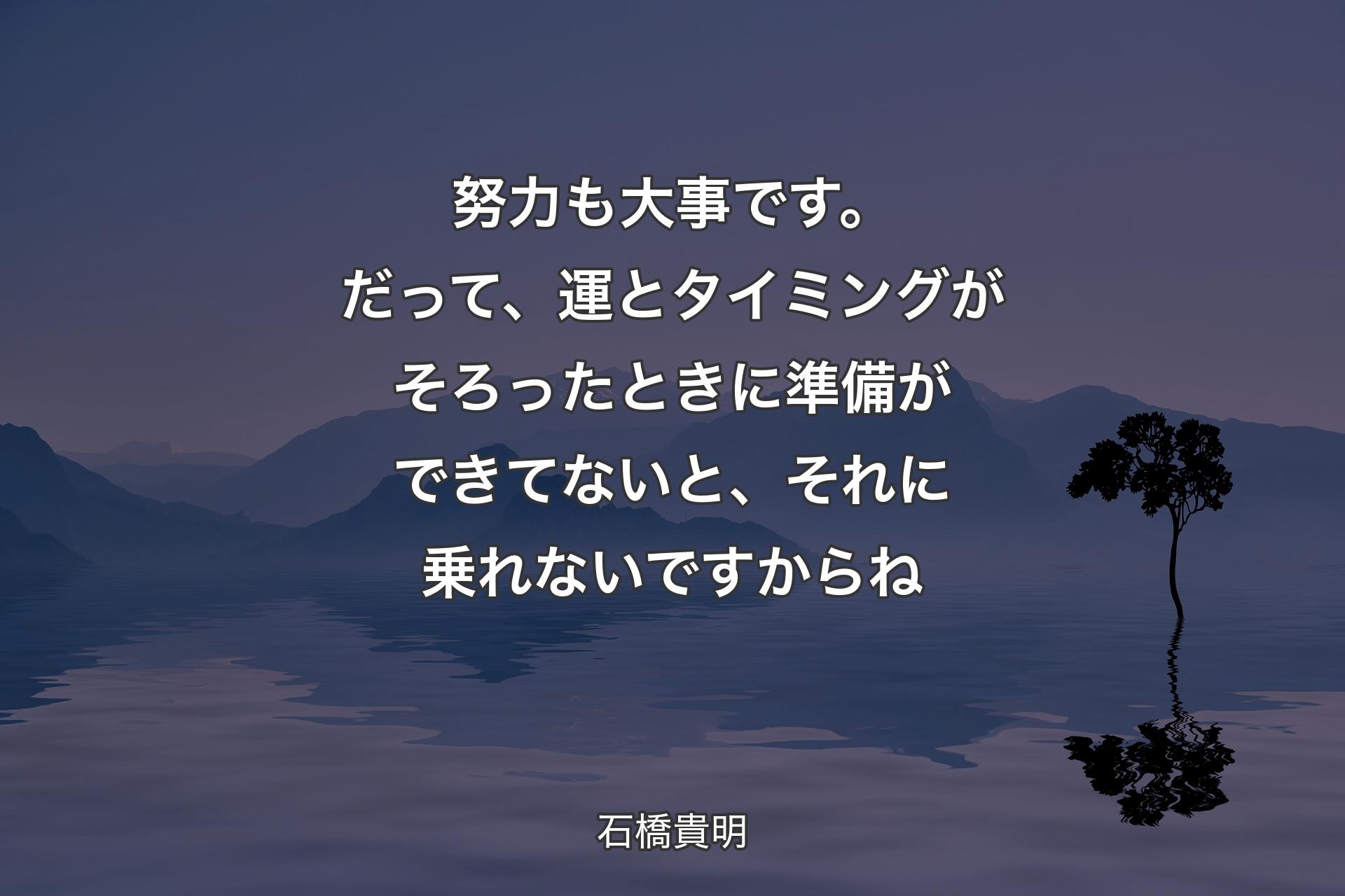 努力も大事です。だって、運とタイミングがそろったときに準備ができてないと、それに乗れないですからね - 石橋貴明