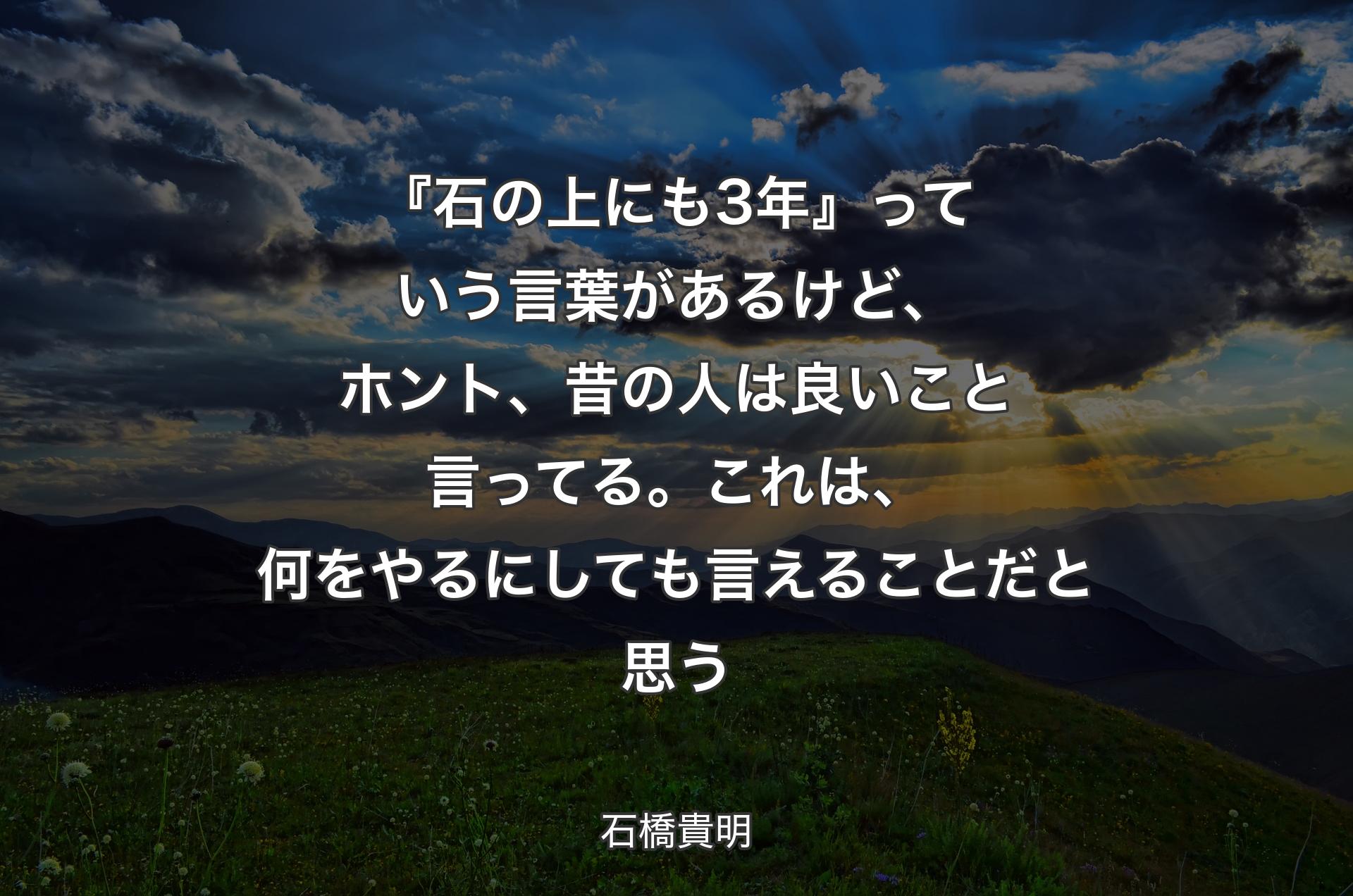 『石の上にも3年』っていう言葉があるけど、ホント、昔の人は良いこと言ってる。これは、何をやるにしても言えることだと思う - 石橋貴明