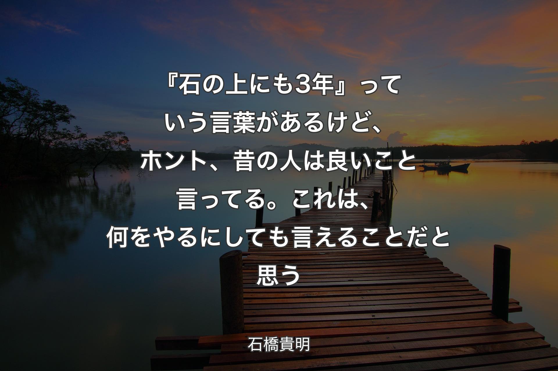 【背景3】『石の上にも3年』っていう言葉があるけど、ホント、昔の人は良いこと言ってる。これは、何をやるにしても言えることだと思う - 石橋貴明