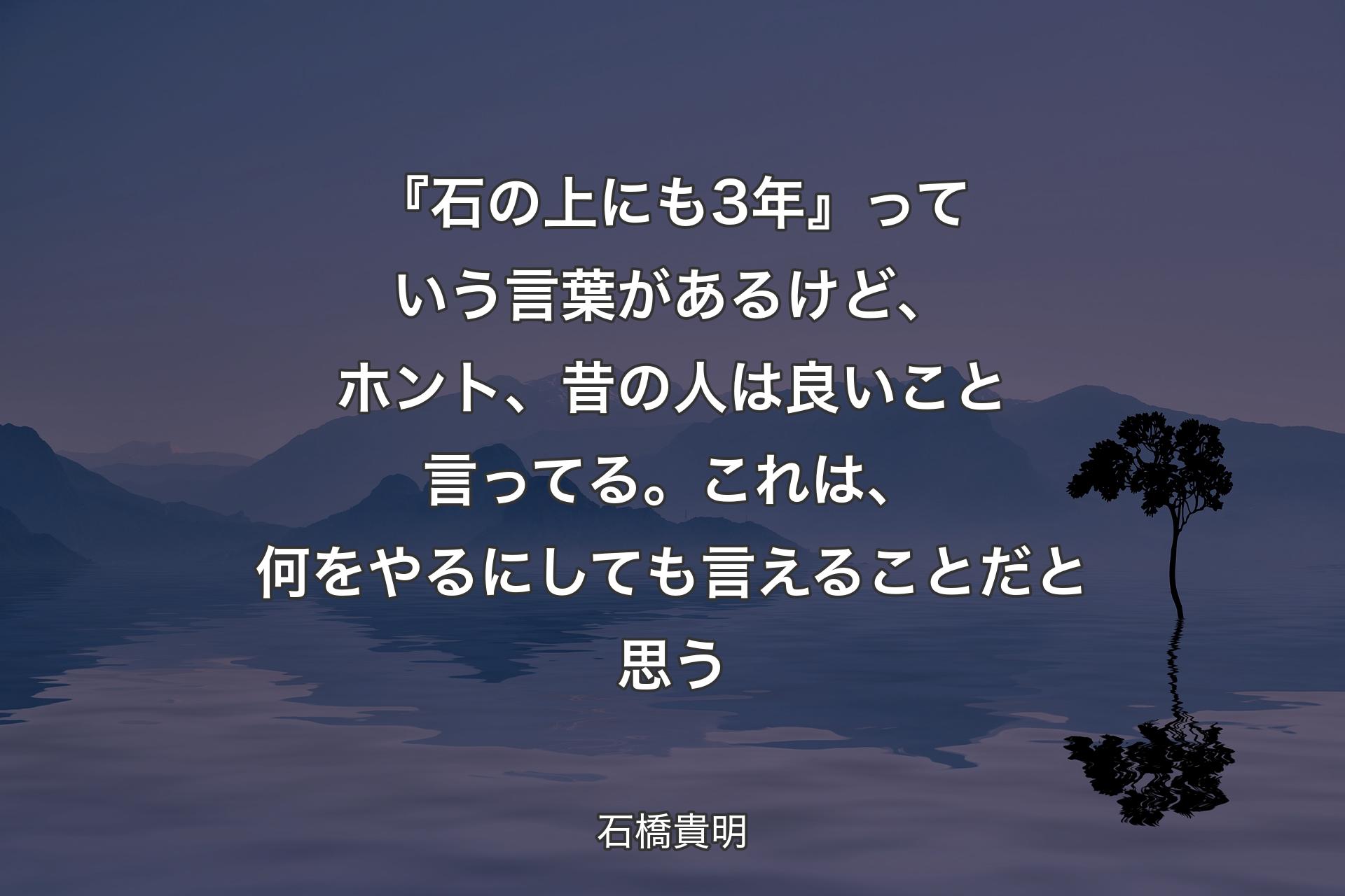 『石の上にも3年』っていう言葉があるけど、ホント、昔の人は良いこと言ってる。これは、何をやるにしても言えることだと思う - 石橋貴明