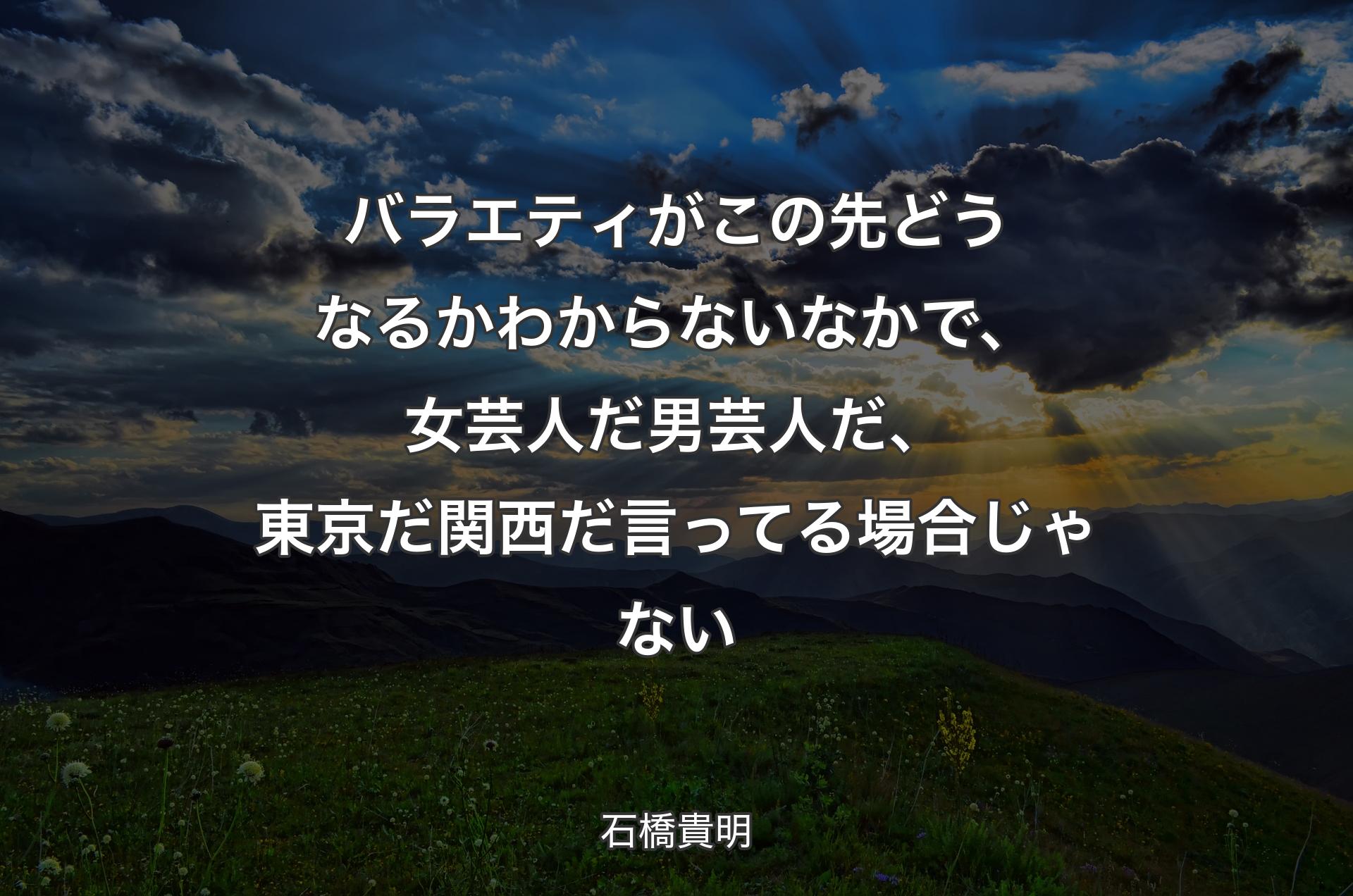 バラエティがこの�先どうなるかわからないなかで、女芸人だ男芸人だ、東京だ関西だ言ってる場合じゃない - 石橋貴明