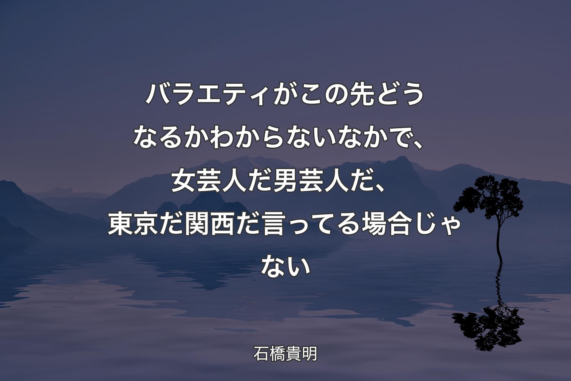 【背景4】バラエティがこの先どうなるかわからないなかで、女芸人だ男芸人だ、東京だ関西だ言ってる場合じゃない - 石橋貴明