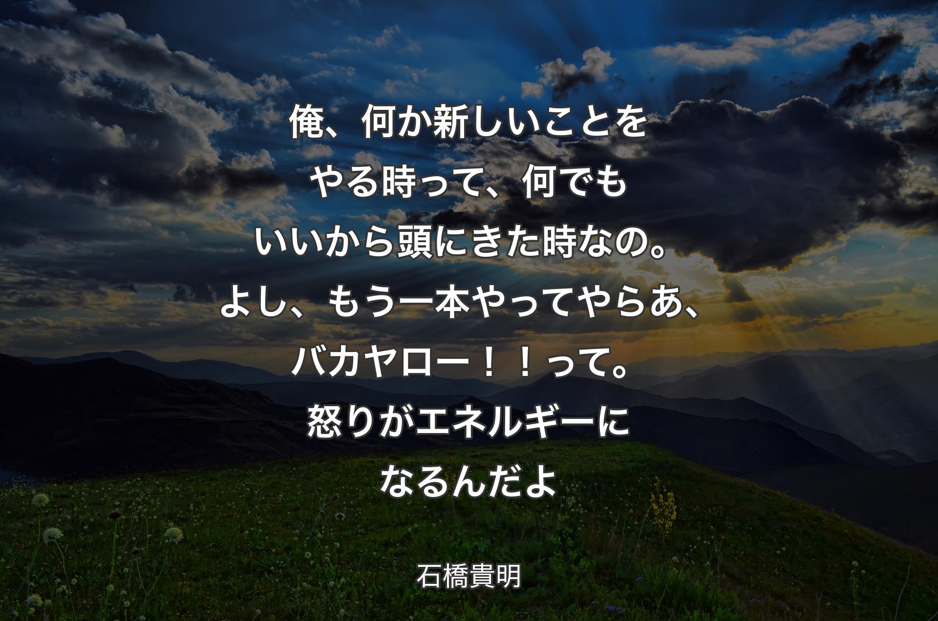 俺、何か新しいことをやる時って、何でもいいから頭にきた時なの。よし、もう一本やってやらあ、バカヤロー！！って。怒りがエネルギーになるんだよ - 石橋貴明