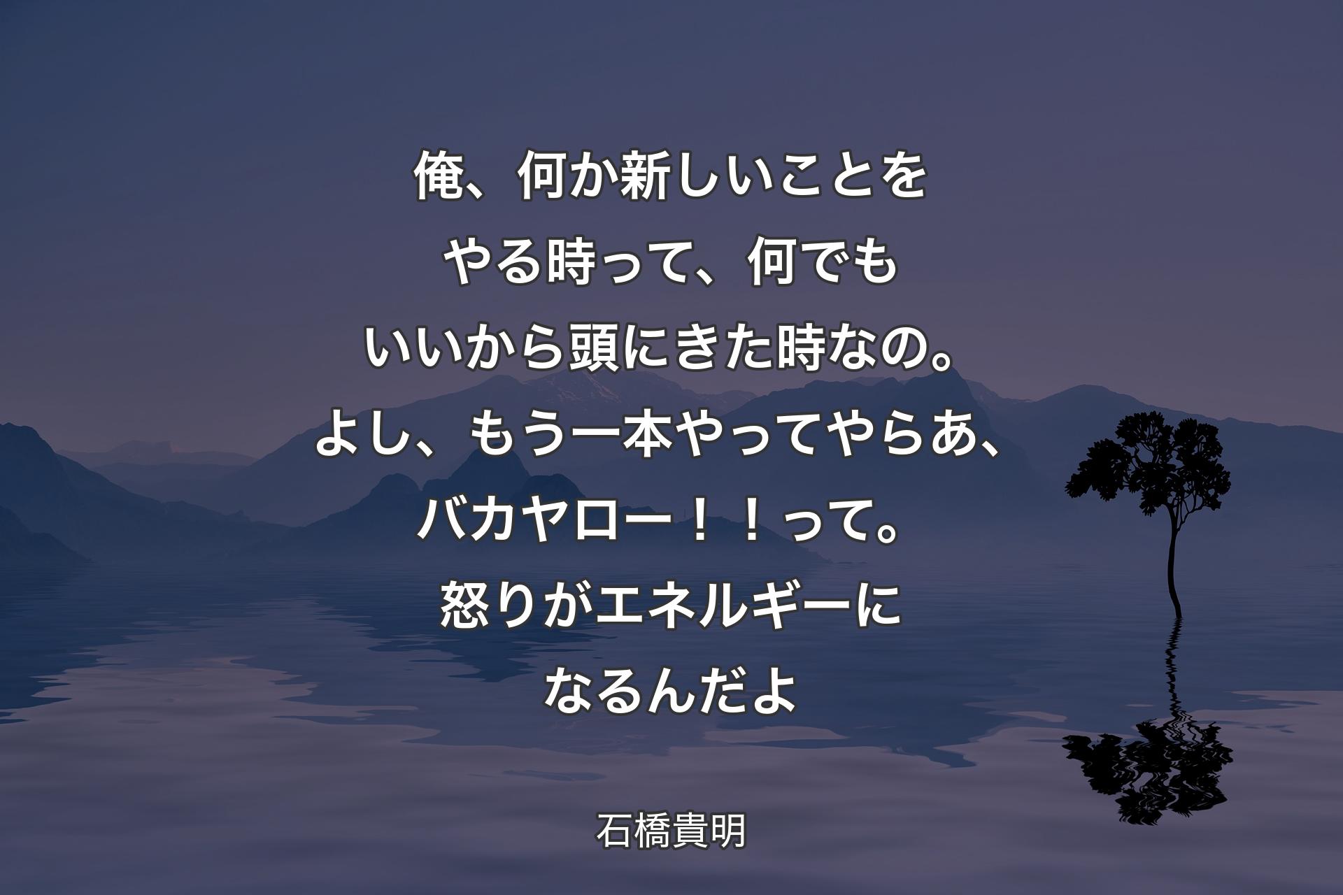 【背景4】俺、何か新しいことをやる時って、何でもいいから頭にきた時なの。よし、もう一本やってやらあ、バカヤロー！！って。怒りがエネルギーになるんだよ - 石橋貴明