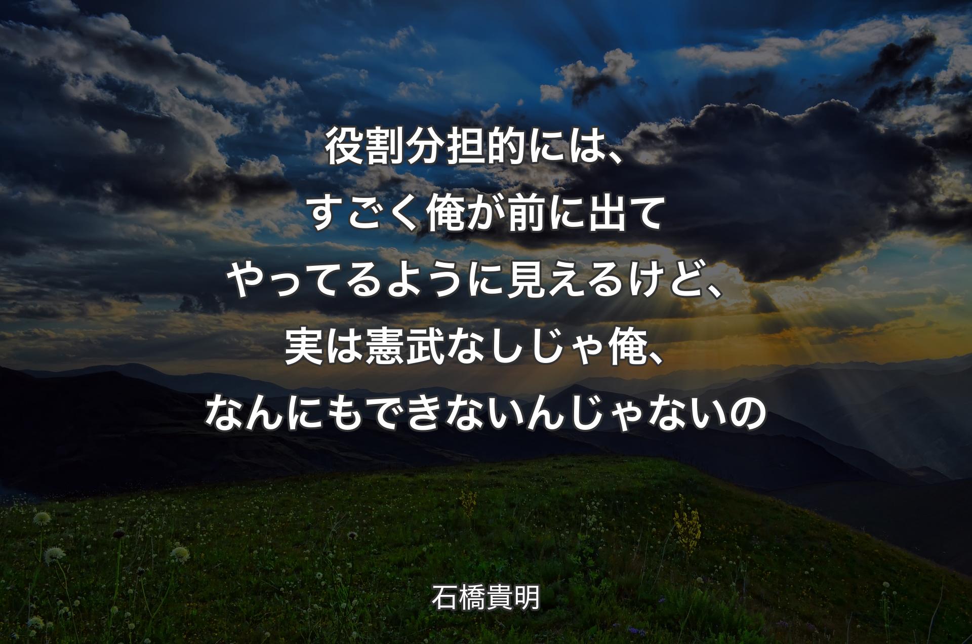 役割分担的には、すごく俺が前に出てやってるように見えるけど、実は憲武なしじゃ俺、なんにもできないんじゃないの - 石橋貴明