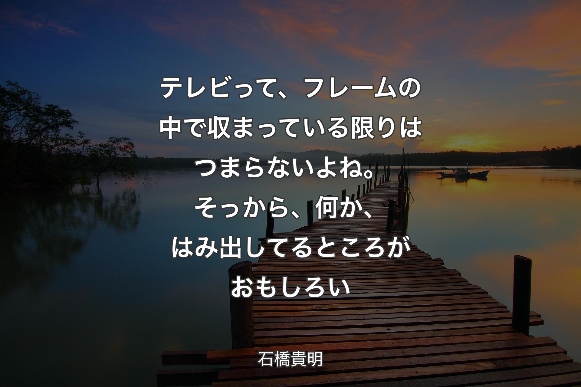 テレビって、フレームの中で収まっている限りはつまらないよね。そっから、何か、はみ出してるところがおもしろい - 石橋貴明