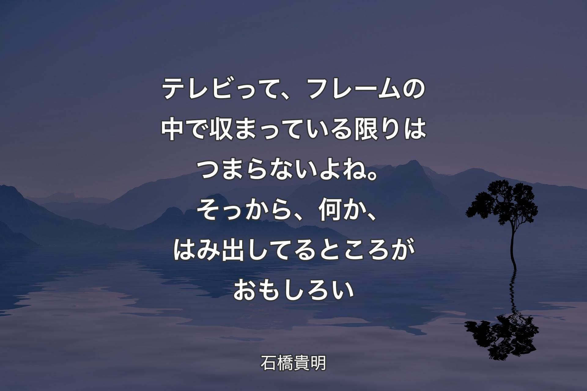 テレビって、フレームの中で収まっている限りはつまらないよね。そっから、何か、はみ出してるところがおもしろい - 石橋貴明