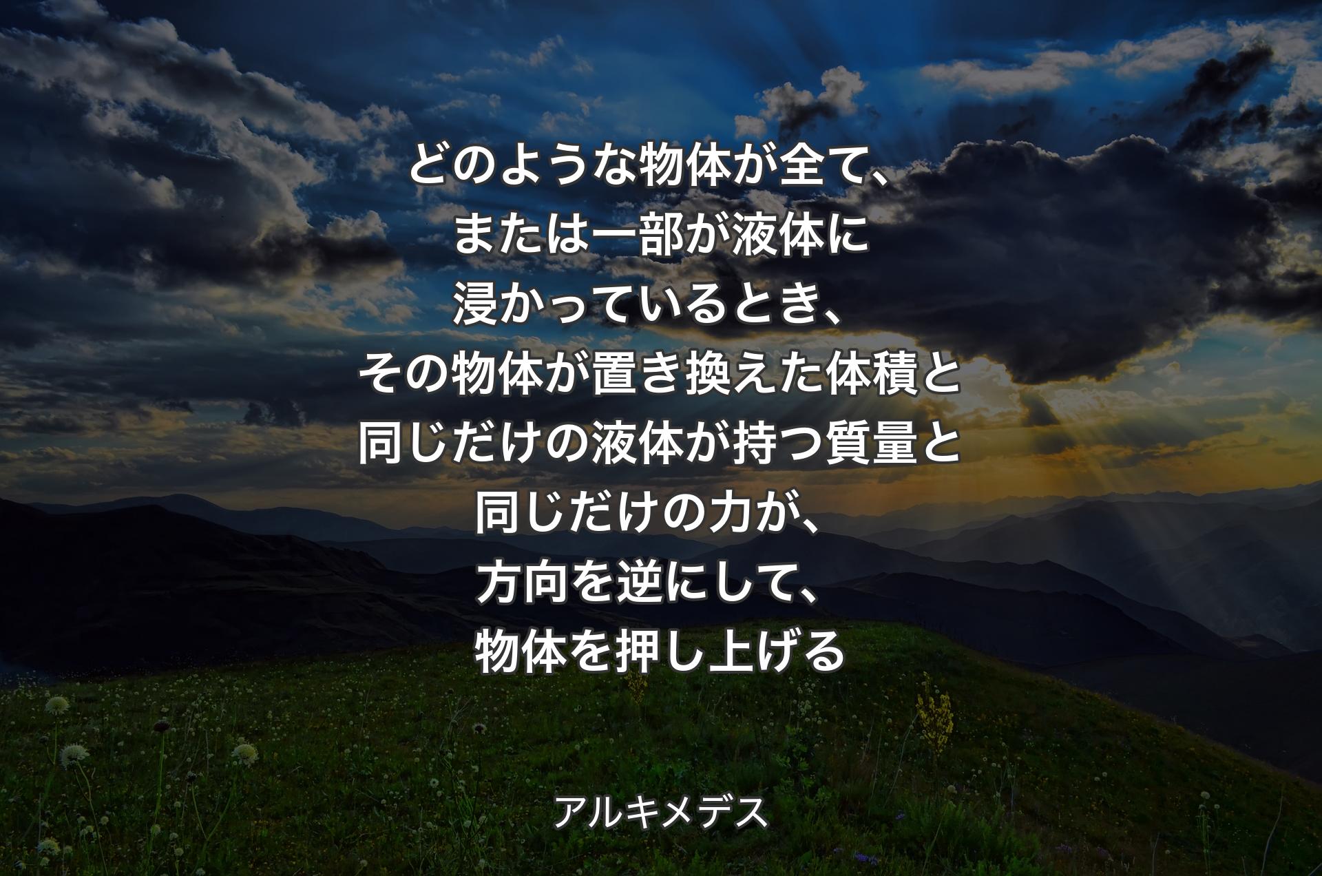 どのような物体が全て、または一部が液体に浸かっているとき、その物体が置き換えた体積と同じだけの液体が持つ質量と同じだけの力が、方向を逆にして、物体を押し上げる - アルキメデス