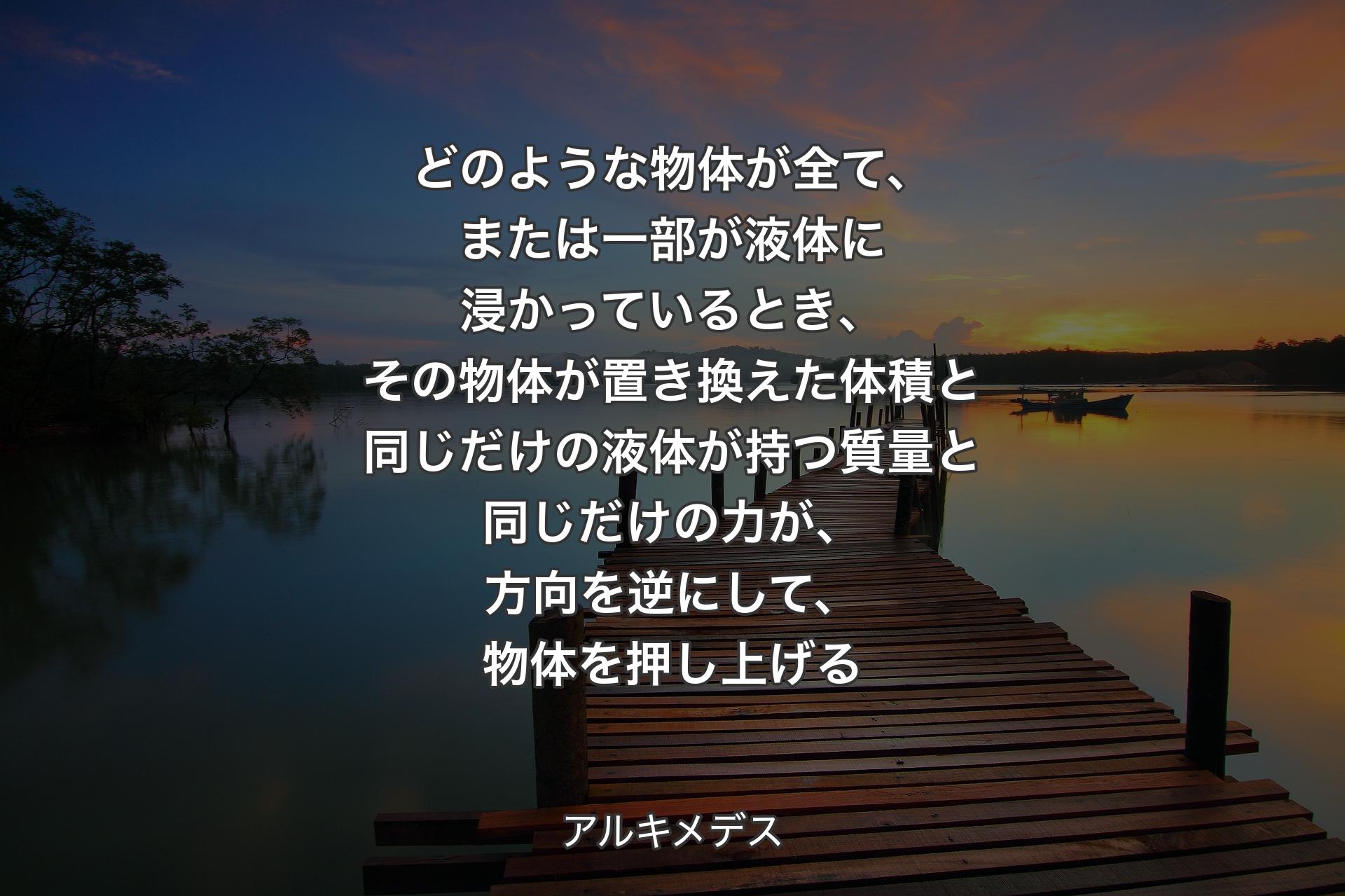 【背景3】どのような物体が全て、または一部が液体に浸かっているとき、その物体が置き換えた体積と同じだけの液体が持つ質量と同じだけの力が、方向を逆にして、物体を押し上げる - アルキメデス