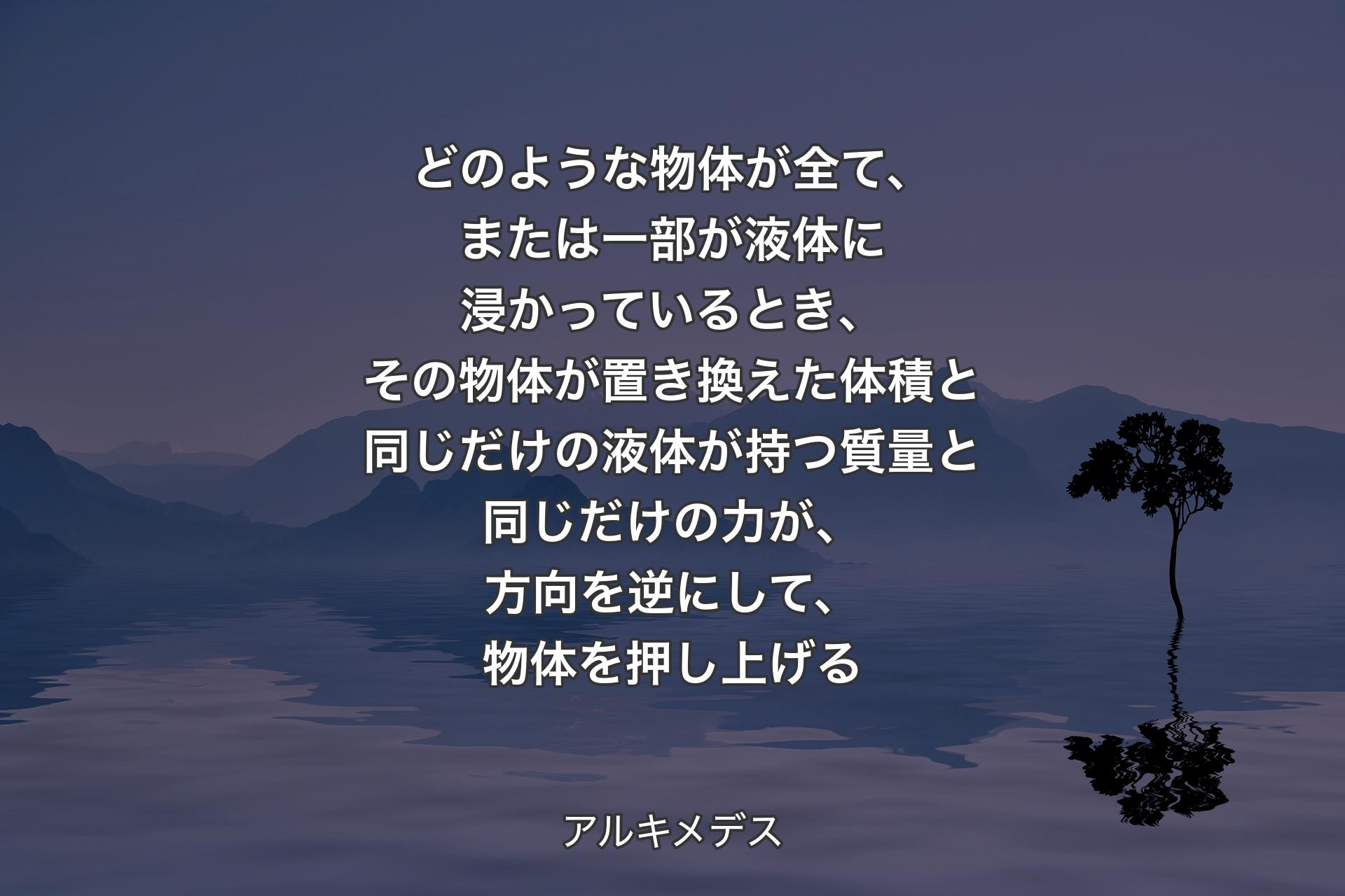 【背景4】どのような物体が全て、または一部が液体に浸かっているとき、その物体が置き換えた体積と同じだけの液体が持つ質量と同じだけの力が、方向を逆にして、物体を押し上げる - アルキメデス