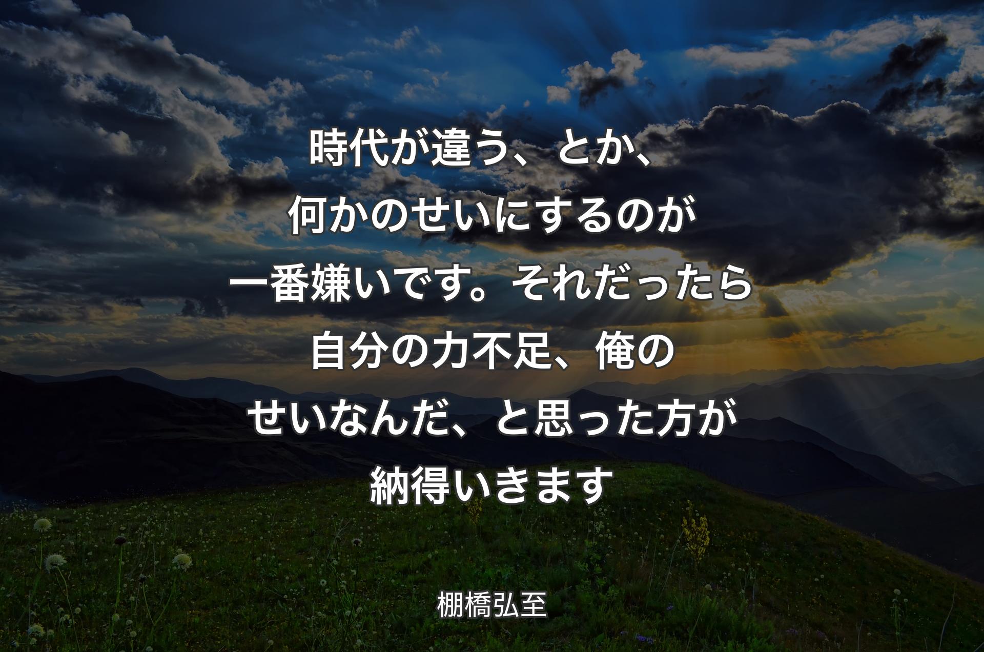 時代が違う、とか、何かのせいにするのが一番嫌いです。それだったら自分の力不足、俺のせいなんだ、と思った方が�納得いきます - 棚橋弘至