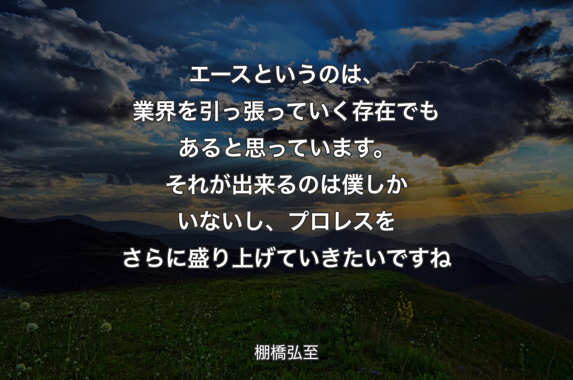 エースというのは、業界を引っ張っていく存在でもあると思っています。それが出来るのは僕しかいないし、プロレスをさらに盛り上げていきたいですね - 棚橋弘至