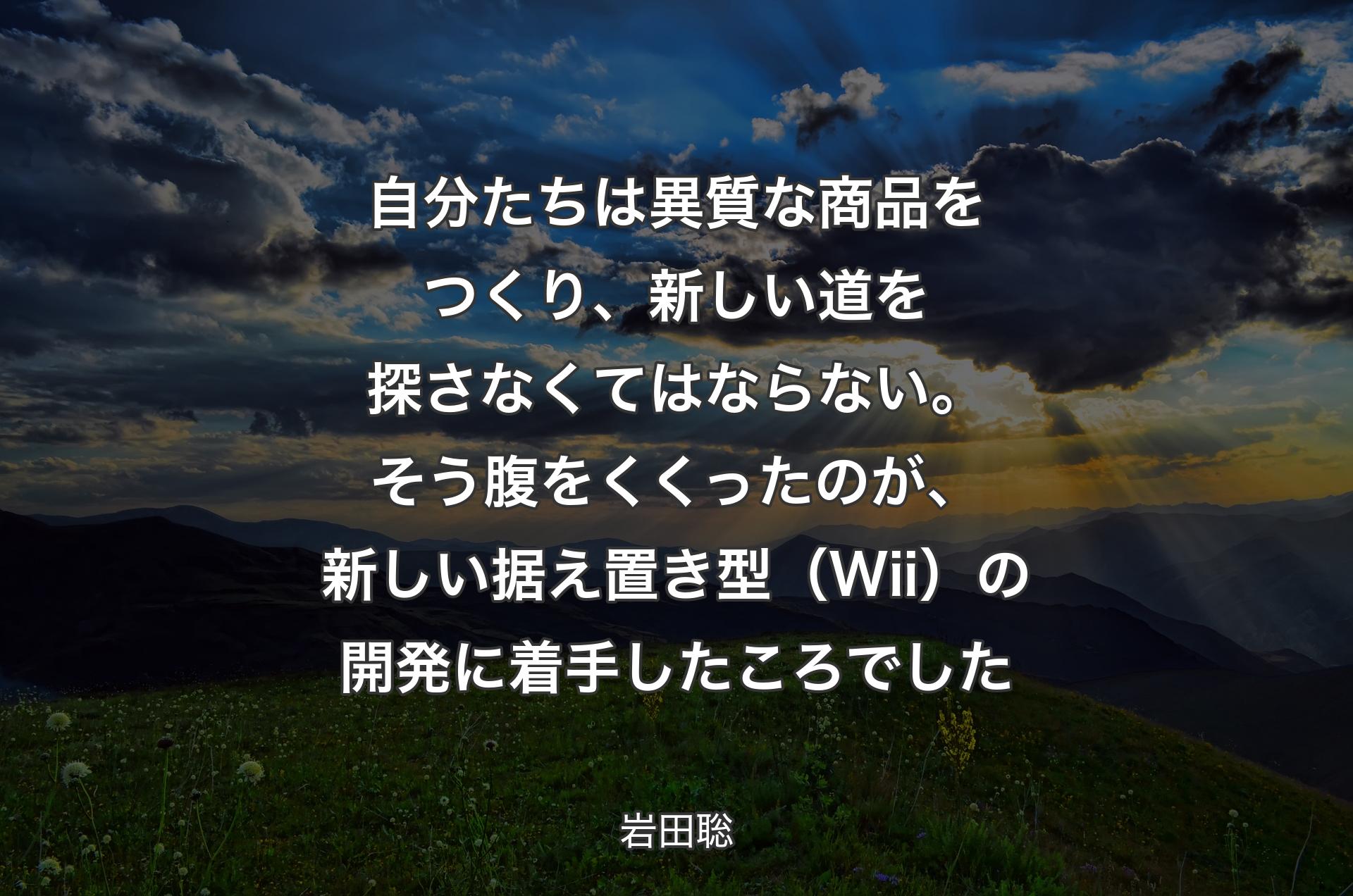 自分たちは異質な商品をつくり、新しい道を探さなくてはならない。そう腹をくくったのが、新しい据え置き型（Wii）の開発に着手したころでした - 岩田聡