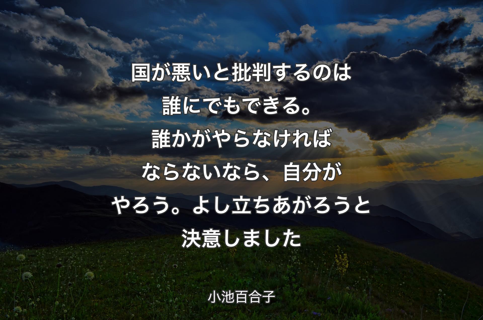 国が悪いと批判するのは誰にでもできる。誰かがやらなければならないなら、自分がやろう。よし立ちあがろうと決意しました - 小池百合子