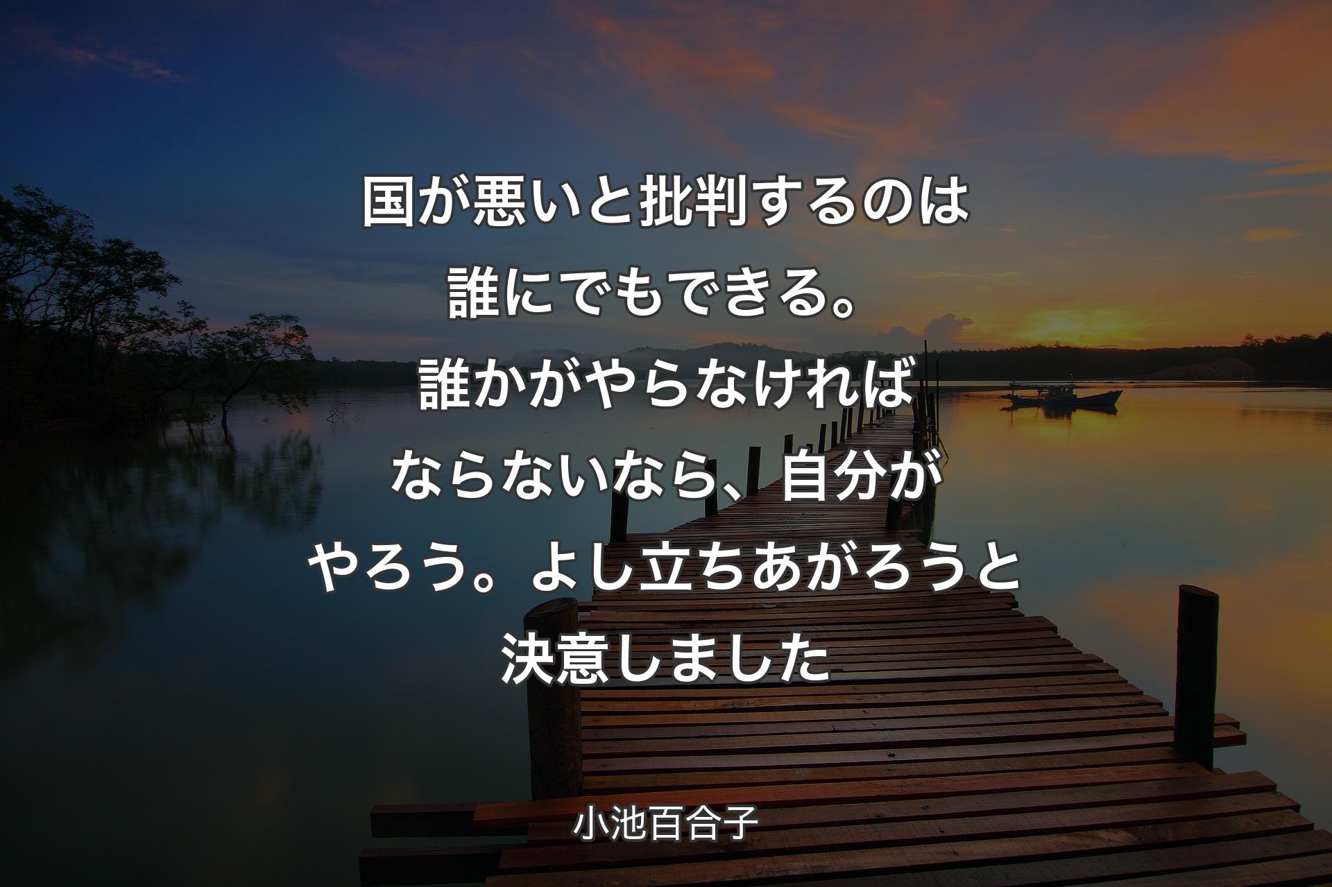 国が悪いと批判するのは誰にでもできる。誰かがやらなければならないなら、自分がやろう。よし立ちあがろうと決意しました - 小池百合子