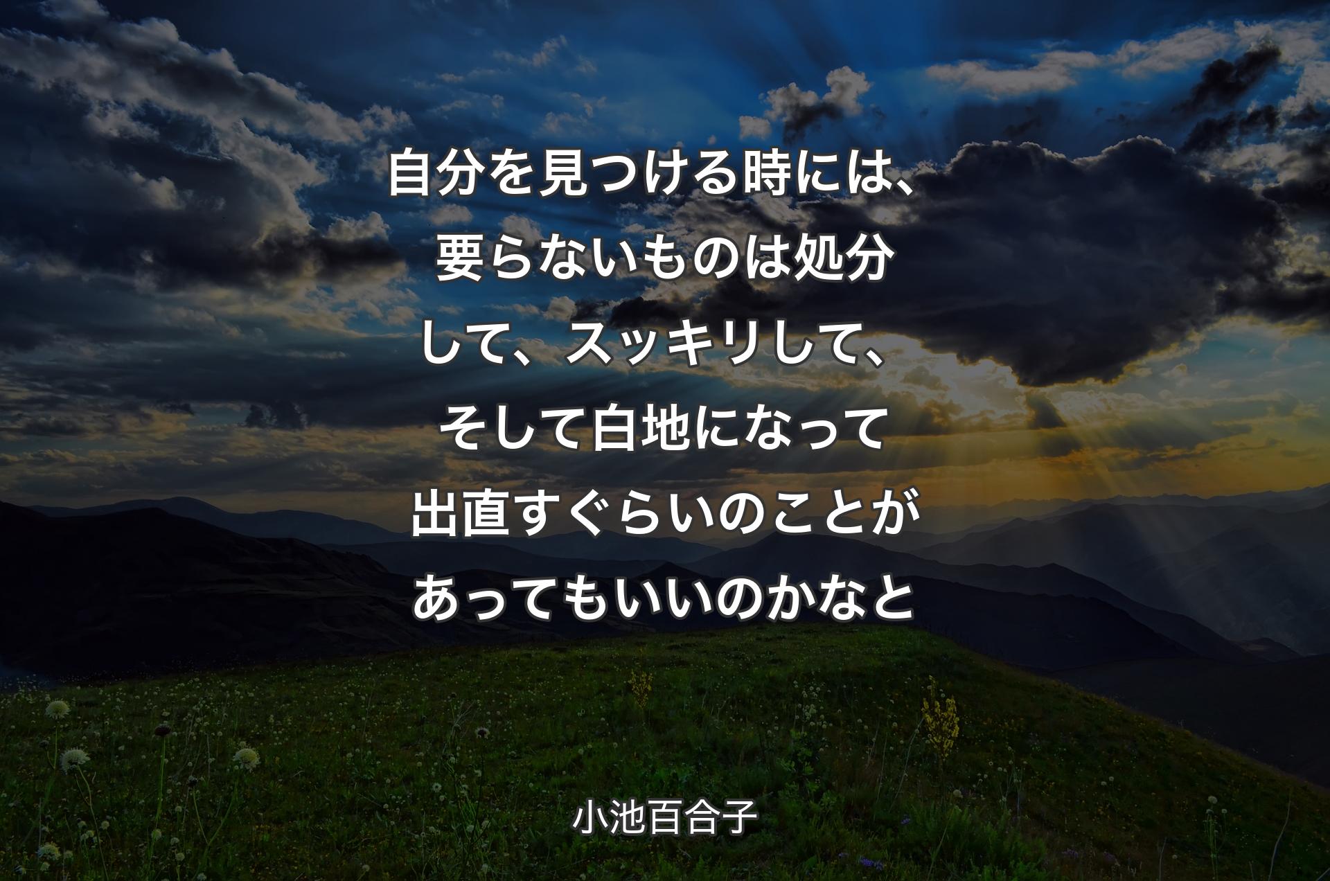 自分を見つける時には、要らないものは処分して、スッキリして、そして白地になって出直すぐらいのことがあってもいいのかなと - 小池百合子